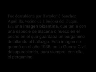 Fue descubierta por Bartolomé Sánchez
Aguililla, vecino de Hinojosa del Duque.
Era una imagen bizantina, que tenía con
una...