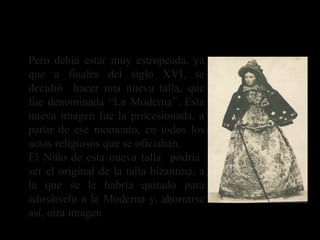 Pero debía estar muy estropeada, ya
que a finales del siglo XVI, se
decidió hacer una nueva talla, que
fue denominada “La Moderna”. Esta
nueva imagen fue la procesionada, a
partir de ese momento, en todos los
actos religiosos que se oficiaban.
El Niño de esta nueva talla podría
ser el original de la talla bizantina, a
la que se le habría quitado para
adosárselo a la Moderna y, ahorrarse
así, otra imagen
La Virgen de Alcantarilla
 