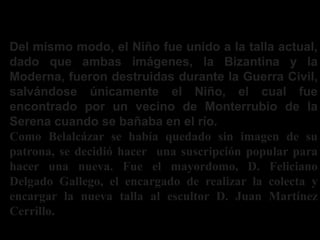 Del mismo modo, el Niño fue unido a la talla actual,
dado que ambas imágenes, la Bizantina y la
Moderna, fueron destruidas durante la Guerra Civil,
salvándose únicamente el Niño, el cual fue
encontrado por un vecino de Monterrubio de la
Serena cuando se bañaba en el río.
Como Belalcázar se había quedado sin imagen de su
patrona, se decidió hacer una suscripción popular para
hacer una nueva. Fue el mayordomo, D. Feliciano
Delgado Gallego, el encargado de realizar la colecta y
encargar la nueva talla al escultor D. Juan Martínez
Cerrillo.
¿Como se encontro el niño?
 