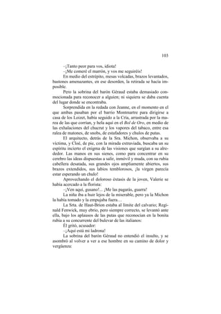 103
–¡Tanto peor para vos, idiota!
–¡Me comeré el marrón, y vos me seguiréis!
En medio del estrépito, mesas volcadas, brazos levantados,
bastones amenazantes, en ese desorden, la retirada se hacía im-
posible.
Pero la sobrina del barón Géraud estaba demasiado con-
mocionada para reconocer a alguien; ni siquiera se daba cuenta
del lugar donde se encontraba.
Sorprendida en la redada con Jeanne, en el momento en el
que ambas pasaban por el barrio Montmartre para dirigirse a
casa de los Loizet, había seguido a la Cría, arrastrada por la ma-
rea de las que corrían, y hela aquí en el Bol de Oro, en medio de
las exhalaciones del chucrut y los vapores del tabaco, entre esa
ralea de matones, de snobs, de estafadores y chulos de putas.
El arquitecto, detrás de la Sra. Michon, observaba a su
víctima, y Cloé, de pie, con la mirada extraviada, buscaba un su
espíritu incierto el enigma de las visiones que surgían a su alre-
dedor. Las manos en sus sienes, como para concentrar en su
cerebro las ideas dispuestas a salir, inmóvil y muda, con su rubia
cabellera desatada, sus grandes ojos ampliamente abiertos, sus
brazos extendidos, sus labios temblorosos, ¡la virgen parecía
estar esperando un chulo!
Aprovechando el doloroso éxtasis de la joven, Valerie se
había acercado a la florista:
–¡Ven aquí, gusano!... ¡Me las pagarás, guarra!
La niña iba a huir lejos de la miserable, pero ya la Michon
la había tomado y la empujaba fuera…
La Srta. de Haut-Brion estaba al límite del calvario; Regi-
nald Fenwick, muy ebrio, pero siempre correcto, se levantó ante
ella, bajo los aplausos de las putas que reconocían en la bonita
rubia a su concurrente del bulevar de las italianos:
Él gritó, acusador:
–¡Aquí está mi ladrona!
La sobrina del barón Géraud no entendió el insulto, y se
asombró al volver a ver a ese hombre en su camino de dolor y
vergüenza:
 
