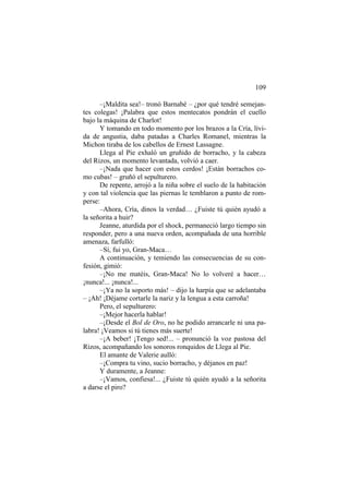 109
–¡Maldita sea!– tronó Barnabé – ¿por qué tendré semejan-
tes colegas! ¡Palabra que estos mentecatos pondrán el cuello
bajo la máquina de Charlot!
Y tomando en todo momento por los brazos a la Cría, lívi-
da de angustia, daba patadas a Charles Romanel, mientras la
Michon tiraba de los cabellos de Ernest Lassagne.
Llega al Pie exhaló un gruñido de borracho, y la cabeza
del Rizos, un momento levantada, volvió a caer.
–¡Nada que hacer con estos cerdos! ¡Están borrachos co-
mo cubas! – gruñó el sepulturero.
De repente, arrojó a la niña sobre el suelo de la habitación
y con tal violencia que las piernas le temblaron a punto de rom-
perse:
–Ahora, Cría, dinos la verdad… ¿Fuiste tú quién ayudó a
la señorita a huir?
Jeanne, aturdida por el shock, permaneció largo tiempo sin
responder, pero a una nueva orden, acompañada de una horrible
amenaza, farfulló:
–Sí, fui yo, Gran-Maca…
A continuación, y temiendo las consecuencias de su con-
fesión, gimió:
–¡No me matéis, Gran-Maca! No lo volveré a hacer…
¡nunca!... ¡nunca!...
–¡Ya no la soporto más! – dijo la harpía que se adelantaba
– ¡Ah! ¡Déjame cortarle la nariz y la lengua a esta carroña!
Pero, el sepulturero:
–¡Mejor hacerla hablar!
–¡Desde el Bol de Oro, no he podido arrancarle ni una pa-
labra! ¡Veamos si tú tienes más suerte!
–¡A beber! ¡Tengo sed!... – pronunció la voz pastosa del
Rizos, acompañando los sonoros ronquidos de Llega al Pie.
El amante de Valerie aulló:
–¡Compra tu vino, sucio borracho, y déjanos en paz!
Y duramente, a Jeanne:
–¡Vamos, confiesa!... ¿Fuiste tú quién ayudó a la señorita
a darse el piro?
 