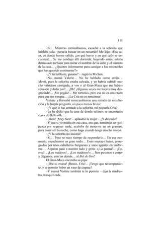 111
–Sí… Mientras caminábamos, escuché a la señorita que
hablaba sola; ¡parecía buscar en un recuerdo! Me dijo: «Esa ca-
sa, de donde hemos salido, ¿en qué barrio y en qué calle se en-
cuentra?... Se me condujo allí dormida; huyendo antes, estaba
demasiado turbada para mirar el nombre de la calle y el número
de la casa… ¿Quieres informarme para castigar a los miserables
que han querido asesinarme?»
–¿Y tú hablaste, gusano? – rugió la Michon.
–No, mamá Valerie… No he hablado como creéis…
Mentí, pues la señorita estaba salvada, y yo habría sufrido mu-
cho viéndoos castigada, a vos y al Gran-Maca que me habéis
educado y dado pan!... ¡Oh! ¡Algunas veces me hacéis muy des-
graciada!... ¡Me pegáis!... Me torturáis, pero esa no es una razón
para que me vengue… ¡La Cría no es rencorosa!
Valerie y Barnabé intercambiaron una mirada de satisfac-
ción y la harpía preguntó, un poco menos brutal:
–¿Y qué le has contado a la señorita, mi pequeña Cría?
–Le he dicho que la casa de donde salimos se encontraba
cerca de Belleville…
–¡Bien! ¡Muy bien! – aplaudió la mujer – ¿Y después?
–Y que si yo estaba en esa casa, era que, temiendo ser gol-
peada por regresar tarde, acababa de meterme en un granero,
para pasar allí la noche, como hago cuando tengo mucho miedo.
–¿Y la señorita no insistió?
–Sí… Pero no tuve tiempo de responderle… En ese mo-
mento, escuchamos un gran ruido… Unas mujeres huían, perse-
guidas por unos caballeros burgueses y unos agentes en unifor-
me…. Alguien pasó a nuestro lado y gritó: «¡La pasma!... ¡Co-
rred!... ¡Los maderos!... ¡Los maderos!»… Nos pusimos a correr
y llegamos, con las demás… al Bol de Oro!
El Gran-Maca encendía su pipa:
–¡Bravo, enana! ¡Bravo, Cría!... ¡Tengo que recompensar-
te, y te permito beber un vaso de cognac!
–Y mamá Valerie también te lo permite – dijo la madras-
tra, tranquilizada.
 