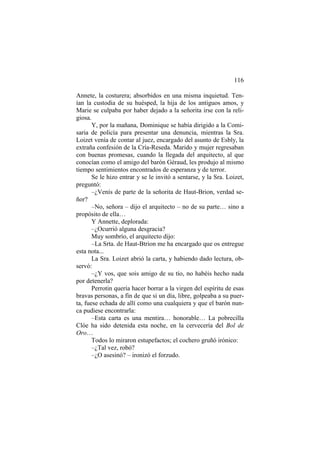116
Annete, la costurera; absorbidos en una misma inquietud. Ten-
ían la custodia de su huésped, la hija de los antiguos amos, y
Marie se culpaba por haber dejado a la señorita irse con la reli-
giosa.
Y, por la mañana, Dominique se había dirigido a la Comi-
saria de policía para presentar una denuncia, mientras la Sra.
Loizet venía de contar al juez, encargado del asunto de Esbly, la
extraña confesión de la Cría-Reseda. Marido y mujer regresaban
con buenas promesas, cuando la llegada del arquitecto, al que
conocían como el amigo del barón Géraud, les produjo al mismo
tiempo sentimientos encontrados de esperanza y de terror.
Se le hizo entrar y se le invitó a sentarse, y la Sra. Loizet,
preguntó:
–¿Venís de parte de la señorita de Haut-Brion, verdad se-
ñor?
–No, señora – dijo el arquitecto – no de su parte… sino a
propósito de ella…
Y Annette, deplorada:
–¿Ocurrió alguna desgracia?
Muy sombrío, el arquitecto dijo:
–La Srta. de Haut-Btrion me ha encargado que os entregue
esta nota...
La Sra. Loizet abrió la carta, y habiendo dado lectura, ob-
servó:
–¿Y vos, que sois amigo de su tío, no habéis hecho nada
por detenerla?
Perrotin quería hacer borrar a la virgen del espíritu de esas
bravas personas, a fin de que si un día, libre, golpeaba a su puer-
ta, fuese echada de allí como una cualquiera y que el barón nun-
ca pudiese encontrarla:
–Esta carta es una mentira… honorable… La pobrecilla
Clóe ha sido detenida esta noche, en la cervecería del Bol de
Oro…
Todos lo miraron estupefactos; el cochero gruñó irónico:
–¿Tal vez, robó?
–¿O asesinó? – ironizó el forzudo.
 