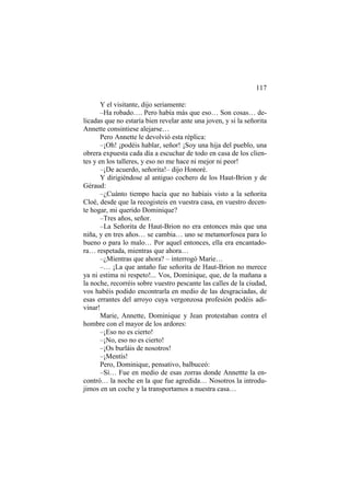 117
Y el visitante, dijo seriamente:
–Ha robado…. Pero había más que eso… Son cosas… de-
licadas que no estaría bien revelar ante una joven, y si la señorita
Annette consintiese alejarse…
Pero Annette le devolvió esta réplica:
–¡Oh! ¡podéis hablar, señor! ¡Soy una hija del pueblo, una
obrera expuesta cada día a escuchar de todo en casa de los clien-
tes y en los talleres, y eso no me hace ni mejor ni peor!
–¡De acuerdo, señorita!– dijo Honoré.
Y dirigiéndose al antiguo cochero de los Haut-Brion y de
Géraud:
–¿Cuánto tiempo hacía que no habíais visto a la señorita
Cloé, desde que la recogisteis en vuestra casa, en vuestro decen-
te hogar, mi querido Dominique?
–Tres años, señor.
–La Señorita de Haut-Brion no era entonces más que una
niña, y en tres años… se cambia… uno se metamorfosea para lo
bueno o para lo malo… Por aquel entonces, ella era encantado-
ra… respetada, mientras que ahora…
–¿Mientras que ahora? – interrogó Marie…
–… ¡La que antaño fue señorita de Haut-Brion no merece
ya ni estima ni respeto!... Vos, Dominique, que, de la mañana a
la noche, recorréis sobre vuestro pescante las calles de la ciudad,
vos habéis podido encontrarla en medio de las desgraciadas, de
esas errantes del arroyo cuya vergonzosa profesión podéis adi-
vinar!
Marie, Annette, Dominique y Jean protestaban contra el
hombre con el mayor de los ardores:
–¡Eso no es cierto!
–¡No, eso no es cierto!
–¡Os burláis de nosotros!
–¡Mentís!
Pero, Dominique, pensativo, balbuceó:
–Sí… Fue en medio de esas zorras donde Annettte la en-
contró… la noche en la que fue agredida… Nosotros la introdu-
jimos en un coche y la transportamos a nuestra casa…
 