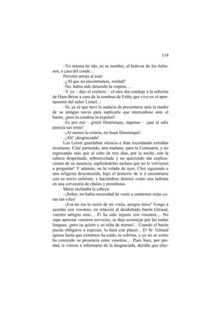 119
–Yo misma he ido, en su nombre, al bulevar de los italia-
nos, a casa del conde…
Perrotin arrojó al azar:
–¿Al que no encontrasteis, verdad?
–No, había sido detenido la víspera….
–Y yo – dijo el cochero – el otro día conduje a la señorita
de Haut-Brion a casa de la condesa de Esbly que vive en el apar-
tamento del señor Lionel…
–Sí, ya sé que tuvo la audacia de presentarse ante la madre
de su antiguo novio para suplicarle que intercediese ante el
barón, ¡pero la condesa la expulsó!
–Es por eso – gimió Dominique, ingenuo – ¡que al salir
parecía tan triste!
–¡Al menos lo estaría, mi buen Dominique!
–¡Ah! ¡desgraciada!
Los Loizet guardaban silencio e iban recordando extrañas
aventuras: Cloé partiendo, una mañana, para la Comisaría, y no
regresando más que al cabo de tres días, por la noche, con la
cabeza despeinada, sobreexcitada y no queriendo dar explica-
ciones de su ausencia, suplicándoles incluso que no le volviesen
a preguntar! Y además, en la velada de ayer, Cloé siguiendo a
una religiosa desconocida, bajo el pretexto de ir a encontrarse
con su novio enfermo, y haciéndose detener como una ladrona
en una cervecería de chulos y prostitutas.
Marie inclinaba la cabeza:
–¡Señor, no había necesidad de venir a contarnos estas co-
sas tan viles!
–¡Esa no era la razón de mi visita, amigos míos! Vengo a
acordar con vosotros, en relación al desdichado barón Géraud,
vuestro antiguo amo… Él ha sido injusto con vosotros… No
supo apreciar vuestros servicios; se dejó aconsejar por las malas
lenguas; ¡pero os quiere y os echa de menos!... Cuando el barón
pueda obligaros a regresar, lo hará con placer... El Sr. Géraud
ignora hasta que extremos ha caído su sobrina, y yo no sé como
ha conocido su presencia entre vosotros… Pues bien, por pie-
dad, si viniese a informarse de la desgraciada, decidle que efec-
 