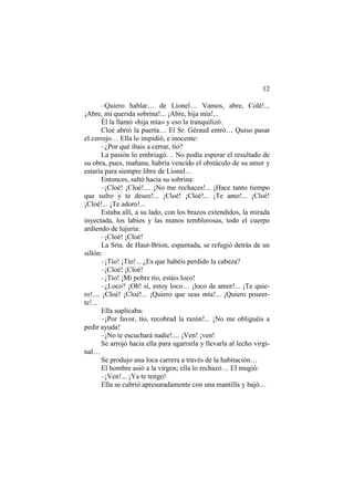 12
–Quiero hablar… de Lionel… Vamos, abre, Colé!...
¡Abre, mi querida sobrina!... ¡Abre, hija mía!...
Él la llamó «hija mía» y eso la tranquilizó.
Cloé abrió la puerta… El Sr. Géraud entró… Quiso pasar
el cerrojo… Ella lo impidió, e inocente:
–¿Por qué ibais a cerrar, tío?
La pasión lo embriagó… No podía esperar el resultado de
su obra, pues, mañana, habría vencido el obstáculo de su amor y
estaría para siempre libre de Lionel…
Entonces, saltó hacia su sobrina:
–¡Cloé! ¡Cloé!.... ¡No me rechaces!... ¡Hace tanto tiempo
que sufro y te deseo!... ¡Cloé! ¡Cloé!... ¡Te amo!... ¡Cloé!
¡Cloé!... ¡Te adoro!...
Estaba allí, a su lado, con los brazos extendidos, la mirada
inyectada, los labios y las manos temblorosas, todo el cuerpo
ardiendo de lujuria:
–¡Cloé! ¡Cloé!
La Srta. de Haut-Brion, espantada, se refugió detrás de un
sillón:
–¡Tío! ¡Tío!... ¿Es que habéis perdido la cabeza?
–¡Cloé! ¡Cloé!
–¡Tío! ¡Mi pobre tío, estáis loco!
–¿Loco? ¡Oh! sí, estoy loco… ¡loco de amor!... ¡Te quie-
ro!.... ¡Cloé! ¡Cloé!... ¡Quiero que seas mía!... ¡Quiero poseer-
te!...
Ella suplicaba:
–¡Por favor, tío, recobrad la razón!... ¡No me obliguéis a
pedir ayuda!
–¡No te escuchará nadie!.... ¡Ven! ¡ven!
Se arrojó hacia ella para agarrarla y llevarla al lecho virgi-
nal…
Se produjo una loca carrera a través de la habitación…
El hombre asió a la virgen; ella lo rechazó… El mugió:
–¡Ven!... ¡Ya te tengo!
Ella se cubrió apresuradamente con una mantilla y bajó…
 