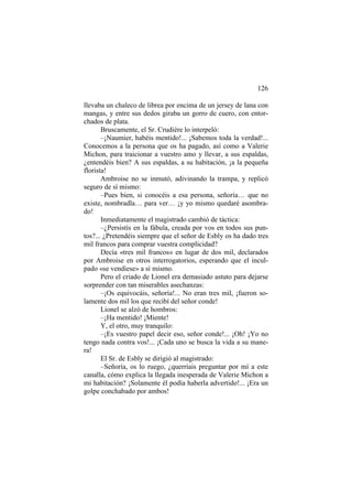 126
llevaba un chaleco de librea por encima de un jersey de lana con
mangas, y entre sus dedos giraba un gorro de cuero, con entor-
chados de plata.
Bruscamente, el Sr. Crudière lo interpeló:
–¡Naumier, habéis mentido!... ¡Sabemos toda la verdad!...
Conocemos a la persona que os ha pagado, así como a Valerie
Michon, para traicionar a vuestro amo y llevar, a sus espaldas,
¿entendéis bien? A sus espaldas, a su habitación, ¡a la pequeña
florista!
Ambroise no se inmutó, adivinando la trampa, y replicó
seguro de sí mismo:
–Pues bien, si conocéis a esa persona, señoría… que no
existe, nombradla… para ver… ¡y yo mismo quedaré asombra-
do!
Inmediatamente el magistrado cambió de táctica:
–¿Persistís en la fábula, creada por vos en todos sus pun-
tos?... ¿Pretendéis siempre que el señor de Esbly os ha dado tres
mil francos para comprar vuestra complicidad?
Decía «tres mil francos» en lugar de dos mil, declarados
por Ambroise en otros interrogatorios, esperando que el incul-
pado «se vendiese» a sí mismo.
Pero el criado de Lionel era demasiado astuto para dejarse
sorprender con tan miserables asechanzas:
–¡Os equivocáis, señoría!... No eran tres mil, ¡fueron so-
lamente dos mil los que recibí del señor conde!
Lionel se alzó de hombros:
–¡Ha mentido! ¡Miente!
Y, el otro, muy tranquilo:
–¡Es vuestro papel decir eso, señor conde!... ¡Oh! ¡Yo no
tengo nada contra vos!... ¡Cada uno se busca la vida a su mane-
ra!
El Sr. de Esbly se dirigió al magistrado:
–Señoría, os lo ruego, ¿querríais preguntar por mí a este
canalla, cómo explica la llegada inesperada de Valerie Michon a
mi habitación? ¡Solamente él podía haberla advertido!... ¡Era un
golpe conchabado por ambos!
 