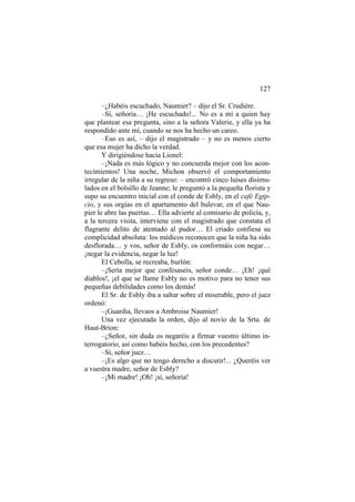 127
–¿Habéis escuchado, Naumier? – dijo el Sr. Crudière.
–Sí, señoría… ¡He escuchado!... No es a mí a quien hay
que plantear esa pregunta, sino a la señora Valerie, y ella ya ha
respondido ante mí, cuando se nos ha hecho un careo.
–Eso es así, – dijo el magistrado – y no es menos cierto
que esa mujer ha dicho la verdad.
Y dirigiéndose hacia Lionel:
–¡Nada es más lógico y no concuerda mejor con los acon-
tecimientos! Una noche, Michon observó el comportamiento
irregular de la niña a su regreso: – encontró cinco luises disimu-
lados en el bolsillo de Jeanne; le preguntó a la pequeña florista y
supo su encuentro inicial con el conde de Esbly, en el café Egip-
cio, y sus orgías en el apartamento del bulevar, en el que Nau-
pier le abre las puertas… Ella advierte al comisario de policía, y,
a la tercera visita, interviene con el magistrado que constata el
flagrante delito de atentado al pudor… El criado confiesa su
complicidad absoluta: los médicos reconocen que la niña ha sido
desflorada… y vos, señor de Esbly, os conformáis con negar…
¡negar la evidencia, negar la luz!
El Cebolla, se recreaba, burlón:
–¡Sería mejor que confesaseis, señor conde… ¡Eh! ¡qué
diablos!, ¡el que se llame Esbly no es motivo para no tener sus
pequeñas debilidades como los demás!
El Sr. de Esbly iba a saltar sobre el miserable, pero el juez
ordenó:
–¡Guardia, llevaos a Ambroise Naumier!
Una vez ejecutada la orden, dijo al novio de la Srta. de
Haut-Brion:
–¿Señor, sin duda os negaréis a firmar vuestro último in-
terrogatorio, así como habéis hecho, con los precedentes?
–Sí, señor juez…
–¡Es algo que no tengo derecho a discutir!... ¿Queréis ver
a vuestra madre, señor de Esbly?
–¡Mi madre! ¡Oh! ¡sí, señoría!
 
