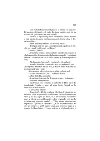 128
–Está en la habitación contigua: es la última vez que pue-
do haceros este favor… A partir de ahora vuestro caso no me
pertenecerá; ¡mi instrucción está cerrada!
Lionel se lo agradeció y fue a encontrarse con su madre a
la otra habitación, cuya puerta permaneció abierta sobre el des-
pacho del juez.
La Sra. de Esbly le tendía los brazos y decía:
–¡Siempre serás mi hijo, y siempre estaré orgullosa de ti!...
¡Oh, mi Lionel! ¡mi Lionel! ¡mi Lionel!
–¡Mamá! ¡Mamá!
La llamaba «mamá» como antaño, cuando era pequeño y
ella lo consolaba de sus miedos; la llamaba «mamá» y rompía en
sollozos, a la evocación de su dicha pasada y de sus esperanzas
rotas.
–¡No llores así, hijo mío!... ¡Imítame!... ¡Se valiente!
La madre intentaba consolarlo, pero no pudo decir más…
Las lágrimas brotaban de sus ojos, y fue el turno de Lionel de
mostrarse enérgico y viril.
Hizo a sentar a la condesa en un sillón enfrente a él:
–Madre, háblame de Cloé… Háblame de ella.
La Sra. de Esbly suspiraba:
–Se valiente, hijo mío; he de decirte cosas… dolorosas…
–¡Me estás dando miedo!
–Desde hace seis semanas, la señorita de Haut-Brion ha
abandonado Francia…y, ayer, el señor barón Géraud me ha
anunciado la triste noticia…
El aristócrata estalló:
–¡Imposible!... El día en el que Cloé fue al bulevar de los
italianos, vivía, según decía, en el campo, en los alrededores de
París, y ese día, según mi deseo, tú le has devuelto su compro-
miso, y ella se negó noblemente… ¡Eso es grande! ¡Lo que ha
hecho es muy generoso, madre!… ¿Y hoy vienes a decirme que
ha partido?... ¿Acaso es verosímil?... ¿Cloé huyendo cuando me
sabe en peligro?.... ¡Oh! madre, ¡creía que conocías mejor a la
señorita de Haut-Brion!... Es una valiente y, el día del juicio la
 