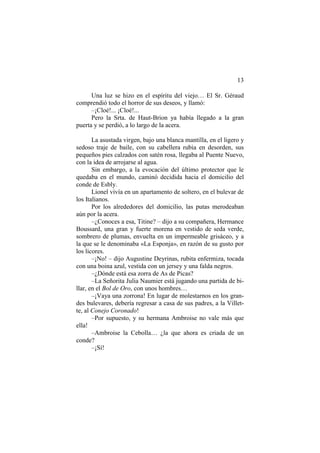13
Una luz se hizo en el espíritu del viejo… El Sr. Géraud
comprendió todo el horror de sus deseos, y llamó:
–¡Cloé!... ¡Cloé!...
Pero la Srta. de Haut-Brion ya había llegado a la gran
puerta y se perdió, a lo largo de la acera.
La asustada virgen, bajo una blanca mantilla, en el ligero y
sedoso traje de baile, con su cabellera rubia en desorden, sus
pequeños pies calzados con satén rosa, llegaba al Puente Nuevo,
con la idea de arrojarse al agua.
Sin embargo, a la evocación del último protector que le
quedaba en el mundo, caminó decidida hacia el domicilio del
conde de Esbly.
Lionel vivía en un apartamento de soltero, en el bulevar de
los Italianos.
Por los alrededores del domicilio, las putas merodeaban
aún por la acera.
–¿Conoces a esa, Titine? – dijo a su compañera, Hermance
Boussard, una gran y fuerte morena en vestido de seda verde,
sombrero de plumas, envuelta en un impermeable grisáceo, y a
la que se le denominaba «La Esponja», en razón de su gusto por
los licores.
–¡No! – dijo Augustine Deyrinas, rubita enfermiza, tocada
con una boina azul, vestida con un jersey y una falda negros.
–¿Dónde está esa zorra de As de Picas?
–La Señorita Julia Naumier está jugando una partida de bi-
llar, en el Bol de Oro, con unos hombres…
–¡Vaya una zorrona! En lugar de molestarnos en los gran-
des bulevares, debería regresar a casa de sus padres, a la Villet-
te, al Conejo Coronado!
–Por supuesto, y su hermana Ambroise no vale más que
ella!
–Ambroise la Cebolla… ¿la que ahora es criada de un
conde?
–¡Sí!
 