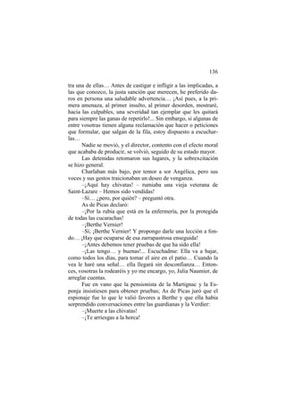 136
tra una de ellas… Antes de castigar e infligir a las implicadas, a
las que conozco, la justa sanción que merecen, he preferido da-
ros en persona una saludable advertencia… ¡Así pues, a la pri-
mera amenaza, al primer insulto, al primer desorden, mostraré,
hacia las culpables, una severidad tan ejemplar que les quitará
para siempre las ganas de repetirlo!... Sin embargo, si algunas de
entre vosotras tienen alguna reclamación que hacer o peticiones
que formular, que salgan de la fila, estoy dispuesto a escuchar-
las…
Nadie se movió, y el director, contento con el efecto moral
que acababa de producir, se volvió, seguido de su estado mayor.
Las detenidas retomaron sus lugares, y la sobrexcitación
se hizo general.
Charlaban más bajo, por temor a sor Angélica, pero sus
voces y sus gestos traicionaban un deseo de venganza.
–¡Aquí hay chivatas! – rumiaba una vieja veterana de
Saint-Lazare – Hemos sido vendidas!
–Sí… ¿pero, por quién? – preguntó otra.
As de Picas declaró:
–¡Por la rubia que está en la enfermería, por la protegida
de todas las cucarachas!
–¡Berthe Vernier!
–Sí, ¡Berthe Vernier! Y propongo darle una lección a fon-
do… ¡Hay que ocuparse de esa zarrapastrosa enseguida!
–¡Antes debemos tener pruebas de que ha sido ella!
–¡Las tengo… y buenas!... Escuchadme: Ella va a bajar,
como todos los días, para tomar el aire en el patio… Cuando la
vea le haré una señal… ella llegará sin desconfianza… Enton-
ces, vosotras la rodearéis y yo me encargo, yo, Julia Naumier, de
arreglar cuentas.
Fue en vano que la pensionista de la Martignac y la Es-
ponja insistiesen para obtener pruebas; As de Picas juró que el
espionaje fue lo que le valió favores a Berthe y que ella había
sorprendido conversaciones entre las guardianas y la Verdier:
–¡Muerte a las chivatas!
–¡Te arriesgas a la horca!
 