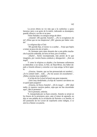 142
La joven obrera no vio más que a la «señorita» y quiso
lanzarse; pero a un gesto de la mártir, indicando su desamparo,
guardó silencio y no dio ni un paso.
Titine llamaba a su antigua amiga de labor:
–¡Annette! ¡Mi querida Annette!... ¿No te avergüences de
mí! ¡Dime que no me desprecias! ¡Oh! ¡gracias por haber veni-
do!
La religiosa dijo a Cloé:
–Mi querida hija, el recreo va a acabar… Exijo que bajéis
a tomar un poco de aire al patio…
–Sí, hermana; pero antes desearía dar a esta pobre mucha-
cha la poción ordenada, de hora en hora, por el médico.
–¡Hazlo!... Seréis recompensada, más pronto de lo que
imagináis, por vuestra buena conducta y abnegación!... ¡Sois un
ángel!
Y como la religiosa se alejaba y las hermanas enfermeras
se dedicaban a sus tareas, la Srta. de Haut-Brion, tras haber de-
jado a Annette abrazar y consolar a su vieja amiga, la llevó apar-
te:
–¡Gracias, Annette, que no has pronunciado mi nombre!...
¡Te lo contaré todo!... todo… ¡No me acuses sin escucharme!...
¡Debes creerme muy culpable!...
A la hija de los Loizet la honró una gran respuesta:
–¡Sois muy desdichada y la hija de vuestros servidores no
es quien para juzgaros!
–¡Gracias, mi brava Annette!... ¡Os lo ruego!… ¡Oh! ¡Qué
nadie, ni siquiera vuestros padres, sepa que me has encontrado
aquí! ¿Me lo prometes?
–Os lo prometo, señorita.
Y, transportada por su buen corazón, Annette se arrojó en
los brazos de la prisionera; pero, ante el temor de apenarla, no
dijo ni una palabra de la revelación de Perrotin a su familia, ni
del juramento de los Loizet de expulsarla como indigna, si se
atrevía a llamar a su puerta.
 