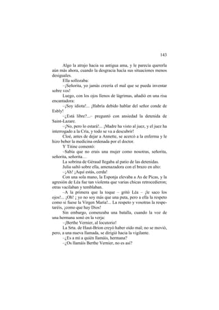 143
Algo la atrajo hacia su antigua ama, y le parecía quererla
aún más ahora, cuando la desgracia hacía sus situaciones menos
desiguales.
Ella sollozaba:
–¡Señorita, yo jamás creería el mal que se pueda inventar
sobre vos!
Luego, con los ojos llenos de lágrimas, añadió en una risa
encantadora:
–¡Soy idiota!... ¡Habría debido hablar del señor conde de
Esbly!
–¿Está libre?...– preguntó con ansiedad la detenida de
Saint-Lazare.
–¡No, pero lo estará!... ¡Madre ha visto al juez, y el juez ha
interrogado a la Cría, y todo se va a descubrir!
Cloé, antes de dejar a Annette, se acercó a la enferma y le
hizo beber la medicina ordenada por el doctor.
Y Titine comentó:
–Sabía que no erais una mujer como nosotras, señorita,
señorita, señorita…
La sobrina de Géraud llegaba al patio de las detenidas.
Julia saltó sobre ella, amenazadora con el brazo en alto:
–¡Ah! ¡Aquí estás, cerda!
Con una sola mano, la Esponja elevaba a As de Picas, y la
agresión de Léa fue tan violenta que varias chicas retrocedieron;
otras vacilaban y temblaban.
–A la primera que la toque – gritó Léa – ¡le saco los
ojos!... ¡Oh! ¡ yo no soy más que una puta, pero a ella la respeto
como si fuese la Virgen María!... La respeto y vosotras la respe-
taréis, ¡como que hay Dios!
Sin embargo, comenzaba una batalla, cuando la voz de
una hermana sonó en la verja:
–¡Berthe Vernier, al locutorio!
La Srta. de Haut-Brion creyó haber oído mal; no se movió,
pero, a una nueva llamada, se dirigió hacia la vigilante.
–¿Es a mí a quién llamáis, hermana?
–¿Os llamáis Berthe Vernier, no es así?
 
