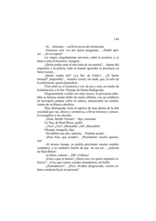 144
–Sí… hermana – vaciló la novia del aristócrata.
–Entonces sois vos por quien preguntan… ¡Subid apri-
sa!… ¡Se os espera!
La virgen, singularmente nerviosa, subió la escalera, y se
detuvo ante el locutorio, insegura…
¿Quién podía estar al otro lado de esa puerta?... Aparte del
arquitecto y la policía, todo el mundo ignoraba su presencia en
Saint-Lazare…
¿Quién estaba allí? ¿La Sra. de Esbly?... ¿El barón
Géraud? ¡Imposible!... Annette Loizet, sin duda, que, al salir de
la enfermería, quería despedirse…
Cloé entró en el locutorio y vio, de pie y sola, en medio de
la habitación, a la Sra. Olympe de Sainte-Radegonde.
Elegantemente vestida con traje oscuro, la proxeneta arbo-
laba su famoso manto doble de marta cibelina, con un sombrero
de terciopelo granate sobre su cabeza, enmarcando las ondula-
ciones de su blanca cabellera.
Muy distinguida, tenía el aspecto de esas damas de la alta
sociedad que van, dulces y caritativas, a llevar limosas y consue-
lo evangélico a las cárceles.
–¡Hola, Berthe Vernier! – dijo, sonriente.
La Srta. de Haut-Brion, gruño:
–¿Vos? ¿Vos? ¡Miserable! ¡Ah! ¡Miserable!
Olympe, tranquila, dijo:
–No habléis tan alto, señorita… Podrían acudir…
–¡Pues bien, que acudan!... ¡Proclamaré vuestra ignomi-
nia!
–Al mismo tiempo, yo podría proclamar vuestro nombre
verdadero, y os cuidaréis mucho de que no sea así… ¡señorita
de Haut-Brion!
–¡Callaos, señora!... ¡Oh! ¡Callaos!
–¡Esta si que es buena! ¿Ahora sois vos quien imponéis si-
lencio?... ¡Creo que vamos a poder entendernos, mi bella!
–¿Entendernos?... ¿Pero, olvidáis desgraciada, vuestra in-
fame conducta hacia mi persona?
 