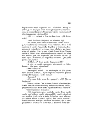 146
Según vuestro deseo, os procuro una… ocupación… fácil y lu-
crativa, y vos me pagáis con la más negra ingratitud, escapándo-
os de la casa donde se os había acogido bajo mi recomendación!
¡Sabeis que eso no está bien, Cloé!
–¡Ah! … – exclamó la Srta. de Haut-Brion – ¡Me horro-
rizáis!
La Srta. de Sainte-Radegonde, sin inmutarse, dijo:
–Por fortuna, no ha sido difícil encontrar vuestra huellas…
¡Un pequeño tesoro como vos no puede perderse!... Desde el día
siguiente de vuestra fuga, me he dirigido a la Comisaría, al ne-
gociado de costumbres, y he rogado a esos caballeros que busca-
sen a mis sobrina.. Ayer, he sido avisada de que Berthe Vernier
estaba en Saint-Lazare, administrativamente, después de haber
sido absuelta, por falta de pruebas, por un asunto de robo, ¡y
heme aquí!... ¡Como veis, no he perdido el tiempo!... ¿Es gentil
por mi parte, verdad?
–¡Hablad!... ¿A dónde queréis llegar, miserable?
–A esto: no podéis permanecer eternamente en Saint-
Lazare… ¿Qué vais a hacer al salir?
–¿Qué os importa?
–¡Me importa mucho!... Me intereso por vos y no quiero
veros tirada en la arroyo… Y por desgracia, así estaréis, ¡pues os
es imposible regresar a vuestro mundo!
–¡Trabajaré!
–¿Con unos dedos como los vuestros?… ¡Oh! ¡No me
hagáis reir!
Ella se acercaba a Cloé, tratando de tomarle la mano, pero
la Srta. de Haut-Brion la rechazó y permaneció, inmóvil y altiva,
preguntándose hasta donde podía llegar la audacia de esa mujer.
Olympe continúo, insinuante:
–¡Ah! si aceptaseis, yo os abriría las puertas de un mundo
mucho más brillante, mucho más agradable, mucho más alegre
que aquél de donde salís, señorita. Reinaríais como soberana,
por vuestra belleza y vuestro espíritu,. Por vuestra juventud:..
Conozco duques, príncipes, banqueros millonarios, que se enor-
gullecerán de hacer de vos la más rica, la más feliz, la más envi-
 