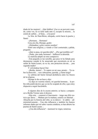 147
diada de las mujeres!... ¡Qué diablos! ¡Eso es un porvenir cuan-
do, como vos, no se tiene nada ante sí, excepto la miseria… la
estufa de carbón… el Sena… o la acera!
La Srta. de Haut-Brion, ultrajada, corrió hacia la puerta y
llamó:
–¡Hermana… Hermana!
Cerca de ella, Olympe, gruñó:
–¡Delatadme y grito vuestro nombre!
Entró una religiosa, y viendo a Cloé contrariada y pálida,
preguntó:
–¿Qué os pasa, mi querida niña?... ¿Por qué tembláis así?
–¡Nada¡ ¡por nada, hermana! – balbuceó la detenida.
La matrona adoptó un tono compasivo:
–Esta pequeña es tan sensible, que poco le ha faltado para
desmayarse cuando le he anunciado que encontraría en mi su
salida de Saint-Lazare, en su tía, una protectora devota… ¡una
segunda madre!
Y volviéndose hacia Cloé:
–¡Berthe, ánimo!... Te espero en mi casa, pronto… Ya sa-
bes la dirección… ven a abrazarme, querida, ¡y hasta luego!
La sobrina del barón Géraud desfallecía entre los brazos
de la religiosa.
Olympe le dio un beso y dijo:
–La dejo en vuestras manos, mi querida hermana… la po-
bre niña podrá deciros que ya me he ocupado de ella y que estoy
dispuesta a seguir haciéndolo.
A algunos días de la escena anterior, se hacía c compare-
cer a Berthe Vernier ante el director.
–Hija mía, – comenzó el funcionario – tengo una feliz no-
ticia que daros…. Mañana por la mañana, estaréis en libertad…
Absuelta por la historia del robo, se os detuvo – lo sabéis – ad-
ministrativamente… Una alta influencia y también los buenos
informes dados por mí sobre vuestra conducta, os han abierto las
puertas de Saint-Lazare…
–¿Una alta influencia? – murmuró la virgen, temerosa.
 