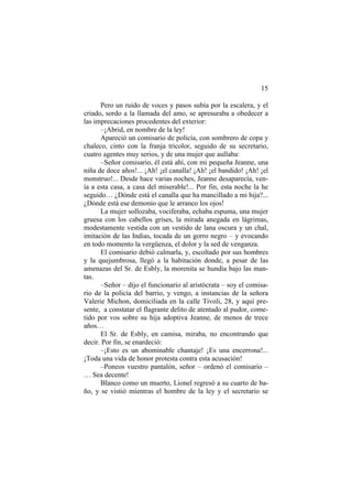 15
Pero un ruido de voces y pasos subía por la escalera, y el
criado, sordo a la llamada del amo, se apresuraba a obedecer a
las imprecaciones procedentes del exterior:
–¡Abrid, en nombre de la ley!
Apareció un comisario de policía, con sombrero de copa y
chaleco, cinto con la franja tricolor, seguido de su secretario,
cuatro agentes muy serios, y de una mujer que aullaba:
–Señor comisario, él está ahí, con mi pequeña Jeanne, una
niña de doce años!... ¡Ah! ¡el canalla! ¡Ah! ¡el bandido! ¡Ah! ¡el
monstruo!... Desde hace varias noches, Jeanne desaparecía, ven-
ía a esta casa, a casa del miserable!... Por fin, esta noche la he
seguido… ¿Dónde está el canalla que ha mancillado a mi hija?...
¿Dónde está ese demonio que le arranco los ojos!
La mujer sollozaba, vociferaba, echaba espuma, una mujer
gruesa con los cabellos grises, la mirada anegada en lágrimas,
modestamente vestida con un vestido de lana oscura y un chal,
imitación de las Indias, tocada de un gorro negro – y evocando
en todo momento la vergüenza, el dolor y la sed de venganza.
El comisario debió calmarla, y, escoltado por sus hombres
y la quejumbrosa, llegó a la habitación donde, a pesar de las
amenazas del Sr. de Esbly, la morenita se hundía bajo las man-
tas.
–Señor – dijo el funcionario al aristócrata – soy el comisa-
rio de la policía del barrio, y vengo, a instancias de la señora
Valerie Michon, domiciliada en la calle Tivoli, 28, y aquí pre-
sente, a constatar el flagrante delito de atentado al pudor, come-
tido por vos sobre su hija adoptiva Jeanne, de menos de trece
años…
El Sr. de Esbly, en camisa, miraba, no encontrando que
decir. Por fin, se enardeció:
–¡Esto es un abominable chantaje! ¡Es una encerrona!...
¡Toda una vida de honor protesta contra esta acusación!
–Poneos vuestro pantalón, señor – ordenó el comisario –
… Sea decente!
Blanco como un muerto, Lionel regresó a su cuarto de ba-
ño, y se vistió mientras el hombre de la ley y el secretario se
 