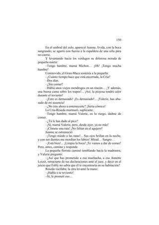 150
En el umbral del zulo, apareció Jeanne, lívida, con la boca
sangrando; se agarró con fuerza a la espaldera de una silla para
no caerse.
Y levantando hacia los verdugos su dolorosa mirada de
pequeña mártir:
–Tengo hambre, mamá Michon… ¡Oh! ¡Tengo mucha
hambre!
Conmovido, el Gran-Maca sostenía a la pequeña:
–¿Cuánto tiempo hace que está encerrada, la Cría?
–Dos días.
–¿Sin comer?
–Había unos viejos mendrugos en un rincón… ¡Y además,
una buena cama sobre los trapos!... ¡Así, la piojosa tendrá calor
durante el invierno!
–¡Esto es demasiado! ¡Es demasiado!... ¡Valerie, has abu-
sado de mi ausencia!
–¿No irás ahora a enternecerte? ¡Sería cómico!
La Cría-Reseda murmuró, suplicante:
–Tengo hambre, mamá Valerie, os lo ruego, dadme de
comer.
–¿Tú le has dado al pico?
–¡Sí, mamá Valerie, pero, desde ayer, ya no más!
–¡Cómete una rata! ¡No faltan en el agujero!
Jeanne se estremeció:
–¡Tengo miedo a las ratas!... Sus ojos brillan en la noche,
y con sus dientes me mordían los labios! Mirad… Sangro…
–¡Está bien!... ¡Limpia la boca! ¡Te vamos a dar de comer!
Pero, antes, camina y responde.
La pequeña florista caminó temblando hacia la madrastra,
y Valerie preguntó:
–¿Así que has prometido a esa muchacha, a esa Annette
Loizet, retractarte de tus declaraciones ante el juez, y decir en el
juicio que Esbly no sabía que él te encontraría en su habitación?
Reseda vacilaba; la otra levantó la mano:
–¡Habla o te reviento!
–Sí, le prometí eso…
 