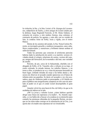 152
la violación; la Sra. y la Srta. Loizet; el Sr. Georges de Lavaren-
nes, subprefecto de Senlis, y otros amigos de Lionel citados por
la defensa; luego Reginald Fenwick, el Dr. Hylas Gédeon, el
extractor de ovarios, y otro médico forense, muy solemne; el
comisario de policía, los agentes, y más allá, con su vestido de
luto, la condesa Anne de Esbly, recta y rígida, con el rostro
blanco.
Detrás de los asientos del jurado, la Sra. Nona-Coelsia Pe-
rrotin, en terciopelo grosella y sombrero mosquetero, unos caba-
lleros condecorados, y numerosas y brillantes damas asiduas al
salón de Géraud.
Todas las personas que conocían al aristócrata parecían
haberse dado la satisfacción de asistir a su martirio: ociosos ol-
vidados desde el colegio, relaciones de casino, vecinos del cam-
po, amigos del ferrocarril, de la montaña o del mar, una variedad
de esnobs.
Perrotin, de pie, cerca de la balaustrada, charlaba con el
abogado de Esbly, el Sr. Vauzelet, alto y robusto en su traje, el
rostro colorado, la mirada intensa, los cabellos blancos, y en
torno a ellos, se producía un va y viene de personas buscando un
buen lugar, echando miradas de reojo a las bellas damas y de-
seosos de observar al acusado cuando apareciese en el banco de
infamia entre sus guardias. Se decía «el acusado» y no «los acu-
sados», pues de Ambroise nadie se preocupaba, y el Cebolla era
para el público una insignificante comparsa en este caso de aten-
tado al pudor en el que el conde Lionel desempeñaba el gran
papel.
Annette volvió los ojos hacia la Sra. de Esbly a la que se la
acababan de indicar en la sala.
¡Oh! La joven y valiente Loizet, ¡cómo hubiese querido
dirigir unas frases de esperanza a la madre!... Sí, Annette espe-
raba, y si no había ido a buscar a la condesa en su domicilio para
contarle las promesas obtenidas de la pequeña florista, era por-
que no las tenía todas consigo en la retractación de la Cría, y no
quería dar a la madre una esperanza tal vez irrealizable.
 