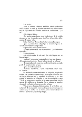 155
Y al criado:
–Vos os llamáis Ambroise Naumier; tenéis veinticuatro
años; nacisteis en Paris, y estabais al servicio del conde de Es-
bly, en cuyo domicilio residíais, bulevar de los italianos… ¿Es
así?
–Sí, señor presidente.
–No tenéis antecedentes, pero los informes de la policía
demuestran que frecuentáis gente sin oficio ni beneficio, delin-
cuentes de la peor ralea.
Entre el público, Romanel deslizó al oído de Lassagne:
–¡Eso es por nosotros, colega! ¡El de la sotana roja, no di-
ce nada amable de los compinches!
El presidente se dirigió a Naumier:
–¿Habéis entendido el acta de acusación? ¿No tenéis nada
que añadir?
Ambroise gimió:
–¡Actué por orden de mi amo! ¡No vale la pena ser un
buen servidor!
–¡Miente!– protestó el conde de Esbly con voz vibrante. –
¡El muy miserable miente! ¡Jamás le he ordenado tal infamia!
–Desgraciadamente para vos, su afirmación están apoyada
por la de los principales testigos!
–¡Tan miserables como él!
–Vamos a escucharles… Ujier, ¡qué entre la señora Vale-
rie Michon!
Un murmullo, que no tenía nada de halagador, acogió a la
harpía. Tras las formalidades de rigor, ella repitió la terrible acu-
sación ya planteada ante el comisario de policía y el juez ins-
tructor; el abogado se esforzaba en que se contradijera, pero
Valerie se mostró clara, precisa, y se acabó ganando el interés
general del público y su silmpatía. Con el pañuelo en los ojos,
simulando profundos sollozos, regresó a su lugar.
Veinte veces, durante el interrogatorio de la Michon, Lio-
nel estalló de indignación, pero su abogado le suplicaba que se
contuviese, y su madre, con las manos juntas, lo invitaba con su
mirada a que tuviese paciencia y energía.
 