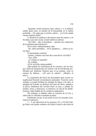 158
–Ignoraba vuestra presencia aquí, señora, y si os hubiese
sabido quién erais, en nombre de la humanidad, no lo habría
permitido… Os ruego que os retiréis, señora… ¡La Corte saluda
vuestro legítimo dolor!
Y mientras la condesa se desvanecía entre dos ujieres, y la
llevaban a una sala vecina, Lionel estalló en sollozos.
–De Esbly – dijo el presidente – ¿deseáis una suspensión
de la audiencia para reponeros?
Pero Lionel, sobreponiéndose, dijo:
–No, señor presidente… Os lo agradezco… ¡Ahora ya es-
toy bien!
El interrogador continuó:
–Jeanne, ¿cuántas veces has ido a casa del Sr. de Esbly?
–Tres, señor.
–¿Y siempre te esperaba?
–Sí, siempre.
¡El Sr. de Esbly estaba perdido!
¿Qué podían los testimonios de los vecinos y de los ami-
gos contra las declaraciones de Valerie y de la Cría-Reseda, jus-
tificadas por Ambroise Naumier que, ni un instante, varío su
sistema de defensa… «¡El amo lo ordenó!... ¡Obedecí al
amo!»…
La requisitoria del fiscal fue devastadora para Lionel; no
negaba para Naumier circunstancias atenuantes. Vauzelet, como
siempre, se mostró brillante de claridad, de lógica y de calor; el
abogado del Cebolla, un defensor del turno de oficio, apelaba a
la pasiva obediencia del servidor hacia su amo, y cuando los
jurados, serios y silenciosos, se retiraron a la sala de las delibe-
raciones, nadie dudaba de un veredicto condenatorio.
Sin embargo, se dudada sobre la violación de la Cría, y
sobre todo se valoraba el atentado al pudor.
Finalmente, de pie, el uno junto al otro, los acusados escu-
charon la sentencia:
«… Y por aplicación de los artículos 331 y 332 del Códi-
go Penal, este jurado condena a de Esbly (Lionel) a diez años de
 