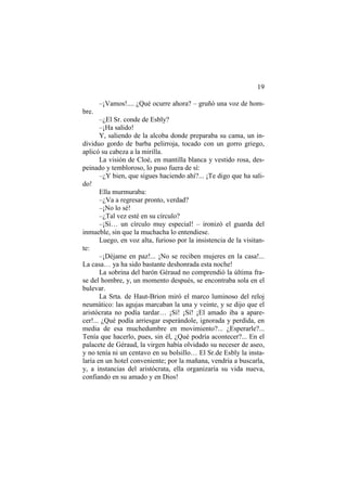 19
–¡Vamos!.... ¿Qué ocurre ahora? – gruñó una voz de hom-
bre.
–¿El Sr. conde de Esbly?
–¡Ha salido!
Y, saliendo de la alcoba donde preparaba su cama, un in-
dividuo gordo de barba pelirroja, tocado con un gorro griego,
aplicó su cabeza a la mirilla.
La visión de Cloé, en mantilla blanca y vestido rosa, des-
peinado y tembloroso, lo puso fuera de sí:
–¿Y bien, que sigues haciendo ahí?... ¡Te digo que ha sali-
do!
Ella murmuraba:
–¿Va a regresar pronto, verdad?
–¡No lo sé!
–¿Tal vez esté en su círculo?
–¡Sí… un círculo muy especial! – ironizó el guarda del
inmueble, sin que la muchacha lo entendiese.
Luego, en voz alta, furioso por la insistencia de la visitan-
te:
–¡Déjame en paz!... ¡No se reciben mujeres en la casa!...
La casa… ya ha sido bastante deshonrada esta noche!
La sobrina del barón Géraud no comprendió la última fra-
se del hombre, y, un momento después, se encontraba sola en el
bulevar.
La Srta. de Haut-Brion miró el marco luminoso del reloj
neumático: las agujas marcaban la una y veinte, y se dijo que el
aristócrata no podía tardar… ¡Sí! ¡Sí! ¡El amado iba a apare-
cer!... ¿Qué podía arriesgar esperándole, ignorada y perdida, en
media de esa muchedumbre en movimiento?... ¿Esperarle?...
Tenía que hacerlo, pues, sin él, ¿Qué podría acontecer?... En el
palacete de Géraud, la virgen había olvidado su neceser de aseo,
y no tenía ni un centavo en su bolsillo… El Sr.de Esbly la insta-
laría en un hotel conveniente; por la mañana, vendría a buscarla,
y, a instancias del aristócrata, ella organizaría su vida nueva,
confiando en su amado y en Dios!
 