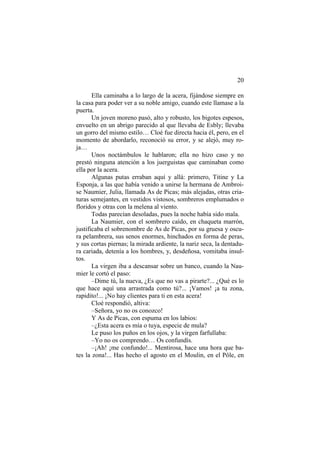 20
Ella caminaba a lo largo de la acera, fijándose siempre en
la casa para poder ver a su noble amigo, cuando este llamase a la
puerta.
Un joven moreno pasó, alto y robusto, los bigotes espesos,
envuelto en un abrigo parecido al que llevaba de Esbly; llevaba
un gorro del mismo estilo… Cloé fue directa hacia él, pero, en el
momento de abordarlo, reconoció su error, y se alejó, muy ro-
ja…
Unos noctámbulos le hablaron; ella no hizo caso y no
prestó ninguna atención a los juerguistas que caminaban como
ella por la acera.
Algunas putas erraban aquí y allá: primero, Titine y La
Esponja, a las que había venido a unirse la hermana de Ambroi-
se Naumier, Julia, llamada As de Picas; más alejadas, otras cria-
turas semejantes, en vestidos vistosos, sombreros emplumados o
floridos y otras con la melena al viento.
Todas parecían desoladas, pues la noche había sido mala.
La Naumier, con el sombrero caído, en chaqueta marrón,
justificaba el sobrenombre de As de Picas, por su gruesa y oscu-
ra pelambrera, sus senos enormes, hinchados en forma de peras,
y sus cortas piernas; la mirada ardiente, la nariz seca, la dentadu-
ra cariada, detenía a los hombres, y, desdeñosa, vomitaba insul-
tos.
La virgen iba a descansar sobre un banco, cuando la Nau-
mier le cortó el paso:
–Dime tú, la nueva, ¿Es que no vas a pirarte?... ¿Qué es lo
que hace aquí una arrastrada como tú?... ¡Vamos! ¡a tu zona,
rapidito!... ¡No hay clientes para ti en esta acera!
Cloé respondió, altiva:
–Señora, yo no os conozco!
Y As de Picas, con espuma en los labios:
–¿Esta acera es mía o tuya, especie de mula?
Le puso los puños en los ojos, y la virgen farfullaba:
–Yo no os comprendo… Os confundís.
–¡Ah! ¡me confundo!... Mentirosa, hace una hora que ba-
tes la zona!... Has hecho el agosto en el Moulin, en el Pôle, en
 