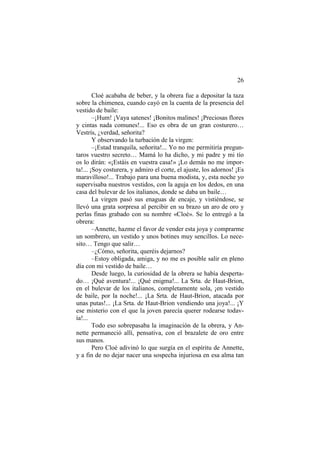 26
Cloé acababa de beber, y la obrera fue a depositar la taza
sobre la chimenea, cuando cayó en la cuenta de la presencia del
vestido de baile:
–¡Hum! ¡Vaya satenes! ¡Bonitos malines! ¡Preciosas flores
y cintas nada comunes!... Eso es obra de un gran costurero…
Vestrís, ¿verdad, señorita?
Y observando la turbación de la virgen:
–¡Estad tranquila, señorita!... Yo no me permitiría pregun-
taros vuestro secreto… Mamá lo ha dicho, y mi padre y mi tío
os lo dirán: «¡Estáis en vuestra casa!» ¡Lo demás no me impor-
ta!... ¡Soy costurera, y admiro el corte, el ajuste, los adornos! ¡Es
maravilloso!... Trabajo para una buena modista, y, esta noche yo
supervisaba nuestros vestidos, con la aguja en los dedos, en una
casa del bulevar de los italianos, donde se daba un baile…
La virgen pasó sus enaguas de encaje, y vistiéndose, se
llevó una grata sorpresa al percibir en su brazo un aro de oro y
perlas finas grabado con su nombre «Cloé». Se lo entregó a la
obrera:
–Annette, hazme el favor de vender esta joya y comprarme
un sombrero, un vestido y unos botines muy sencillos. Lo nece-
sito… Tengo que salir…
–¿Cómo, señorita, queréis dejarnos?
–Estoy obligada, amiga, y no me es posible salir en pleno
día con mi vestido de baile…
Desde luego, la curiosidad de la obrera se había desperta-
do… ¡Qué aventura!... ¡Qué enigma!... La Srta. de Haut-Brion,
en el bulevar de los italianos, completamente sola, ¡en vestido
de baile, por la noche!... ¡La Srta. de Haut-Brion, atacada por
unas putas!... ¡La Srta. de Haut-Brion vendiendo una joya!... ¡Y
ese misterio con el que la joven parecía querer rodearse todav-
ía!...
Todo eso sobrepasaba la imaginación de la obrera, y An-
nette permaneció allí, pensativa, con el brazalete de oro entre
sus manos.
Pero Cloé adivinó lo que surgía en el espíritu de Annette,
y a fin de no dejar nacer una sospecha injuriosa en esa alma tan
 