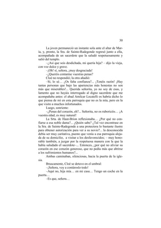 30
La joven permaneció un instante sola ante el altar de Mar-
ía, y, pronto, la Sra. de Sainte-Radegonde regresó junto a ella,
acompañada de un sacerdote que la saludó respetuosamente y
salió del templo.
–¿Así que sois desdichada, mi quería hija? – dijo la vieja,
con voz dulce y grave.
–¡Oh! sí, señora, ¡muy desgraciada!
–¿Queréis contarme vuestras penas?
Cloé no respondió; la otra añadió:
–Sí, lo sé… ¿Os falta confianza?... ¡Tenéis razón! ¡Hay
tantas personas que bajo las apariencias más honestas no son
más que miserables!... Querida señorita, yo no soy de esas, y
lamento que no hayáis interrogado al digno sacerdote que me
acompañaba antes: el abad Amilcar Locatelli os habría dicho lo
que piensa de mí en esta parroquia que no es la mía, pero en la
que visito a muchos infortunados.
Luego, sonriente:
–¿Penas del corazón, eh?... Señorita, no os ruboricéis… ¡A
vuestra edad, es muy natural!
La Srta. de Haut-Brion reflexionaba… ¿Por qué no con-
fiarse a esa noble dama?... ¿Quién sabe? ¿Tal vez encontrase en
la Sra. de Sainte-Radegonde a una protectora lo bastante ilustre
para obtener autorización para ver a su novio?... la desconocida
debía ser muy caritativa, puesto que venía a esa parroquia aleja-
da de su domicilio, a visitar a los desfavorecidos; – muy hono-
rable también, a juzgar por la respetuosa manera con la que la
había saludado el sacerdote–... Entonces, ¿por qué no aliviar su
corazón en ese corazón generoso, que no pedía más que abrirse
a los sufrimientos humanos?...
Ambas caminaban, silenciosas, hacia la puerta de la igle-
sia.
Bruscamente, Cloé se detuvo en el umbral:
–¡Señora, voy a contároslo todo!
–Aquí no, hija mía… en mi casa… Tengo un coche en la
puerta…
–Es que, señora…
 