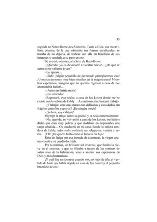 33
seguida en Notre-Dame-des-Victoires. Tenía a Cloé, esa maravi-
llosa criatura, de la que admiraba sus formas esculturales; se
trataba de no dejarla, de traficar con ella en beneficio de sus
intereses y venderla a su peso en oro.
Se acercó, mimosa, a la Srta. de Haut-Brion:
–¡Querida, yo os devolveré a vuestro novio!... ¿De qué se
acusa a ese valiente joven?
–Lo ignoro…
–¡Bah! ¡Algún pecadillo de juventud! ¡Arreglaremos eso!
¡Conozco personas muy bien situadas en la magistratura! Mien-
tras esperamos, imagino que no queréis regresar a casa de ese
abominable barón!...
–¡Antes preferiría morir!
–¡Lo entiendo!
–Regresaré, esta noche, a casa de los Loizet donde me he
citado con la señora de Esbly… A continuación, buscaré trabajo.
–¿Trabajar, con unas manos tan delicadas y esos dedos tan
frágiles como los vuestros? ¡De ningún modo!
–¡Señora, soy valiente!
Olympe la atrajo sobre su pecho, y la besó maternalmente:
–No, querida, no volveréis a casa de los Loizet; me habéis
dicho que eran muy pobres y que dudabais en imponerles una
carga añadida… Os quedareis en mi casa, donde la señora con-
desa de Esbly, informada mediante un telegrama, vendrá a ve-
ros… ¡Oh! ¡Os quiero tanto como si fueseis mi hija!
Rota de fatiga por esa jornada de aventuras, la virgen ape-
nas comió y se quedó dormida.
Por la mañana, un brillante sol invernal, que fundía la nie-
ve en el exterior, y que se filtraba a través de las cortinas de
satén rosa de la habitación, vino a animar sus esperanzas en
Dios y en la humanidad.
¡Y cuál fue su sorpresa cuando vio, no lejos de ella, el ves-
tido de baile que había dejado en casa de los Loizet y el pequeño
brazalete de oro!
 
