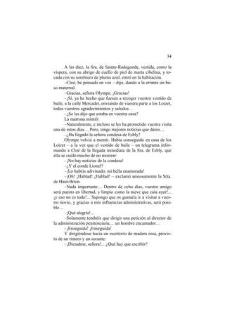 34
A las diez, la Sra. de Sainte-Radegonde, vestida, como la
víspera, con su abrigo de cuello de piel de marta cibelina, y to-
cada con su sombrero de pluma azul, entró en la habitación.
–Cloé, he pensado en vos – dijo, dando a la errante un be-
so maternal.
–Gracias, señora Olympe. ¡Gracias!
–¡Sí, ya he hecho que fuesen a recoger vuestro vestido de
baile, a la calle Mercadet, enviando de vuestra parte a los Loizet,
todos vuestros agradecimientos y saludos…
–¿Se les dijo que estaba en vuestra casa?
La matrona mintió:
–Naturalmente, e incluso se les ha prometido vuestra visita
una de estos días… Pero, tengo mejores noticias que daros…
–¿Ha llegado la señora condesa de Esbly?
Olympe volvió a mentir. Había conseguido en casa de los
Loizet – a la vez que el vestido de baile – un telegrama infor-
mando a Cloé de la llegada inmediata de la Sra. de Esbly, que
ella se cuidó mucho de no mostrar:
–¡No hay noticias de la condesa!
–¿Y el conde Lionel?
–¡Lo habéis adivinado, mi bella enamorada!
–¡Oh! ¡Hablad! ¡Hablad! – exclamó ansiosamente la Srta.
de Haut-Brion.
–Nada importante… Dentro de ocho días, vuestro amigo
será puesto en libertad, y limpio como la nieve que caía ayer!...
¡y eso no es todo!... Supongo que os gustaría ir a visitar a vues-
tro novio, y gracias a mis influencias administrativas, será posi-
ble…
–¡Qué alegría!...
–Solamente tendréis que dirigir una petición al director de
la administración penitenciaria… un hombre encantador…
–¡Enseguida! ¡Enseguida!
Y dirigiéndose hacia un escritorio de madera rosa, provis-
to de un tintero y un secante:
–¡Dictadme, señora!... ¿Qué hay que escribir?
 
