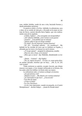 40
casa, saltaba, bailaba, yendo de una a otra, haciendo bromas y
dando palmaditas amistosas.
La puerta se abrió, y la Srta. Adélaïde, la submatrona, seca
y dura, en su vestido de seda gris, y llevando en la mano un ma-
nojo de llaves, caminó derecha hacia Saphyr, que reía ruidosa-
mente cerca de la española:
–¡Cállate, Saphyr!... ¡Tus carcajadas son insoportables!
–¡Ah! señorita Adélaïde, ¡esta Carmen es tan guarra!
–¿Guarra?... ¡Una palabra que no toleraré!
–¿Quiere saber lo que mi amiga contaba?
–¡Es inútil! ¡No me interesan vuestras historias!
–¡Sí! ¡Sí!... Escuchad señorita… ¡Es asombroso!... Me
hablaba de las corridas de toros que se celebran en España, y
afirmaba que los toros y los bueyes no son lo mismo.
–¿Y tú qué opinas? – preguntó la submatrona, amable.
–¡Para mí, toro y buey, es lo mismo!
–¡Mira que es necia!– dijo Mathilde, abandonando su tra-
bajo.
–¿Quién… Carmen? – dijo Saphyr.
–¡No, tú, especie de pava!... Un toro, es, como quien diría,
un amante deseado, mientras que un buey… ¡Oh, la, la! ¡No
vale la pena!
Todas emitieron su opinión, excepto Aravalo, que dirigía
muecas a un espejo, y Léa, siempre enfrascada en su lectura, con
los codos sobre las rodillas y la frente entre sus manos.
La submatrona salió, y Carmen se dirigió a la lectora:
–¿En qué piensas, Léa?
–¡Déjame en paz!... ¡Me aburrís con vuestras tonterías!
–¿Es interesante lo que lees?... ¿Una novela?
–Una obra de teatro.
–¿Cómo se titula?
–Las Dos Huérfanas.
–¡La he visto representar, cuando era pequeña, en el teatro
Montparnasse! – declaró Sahpyr… ¡Jamás he llorado tanto!
 