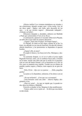 43
¡Efectos inútiles! Los visitantes desdeñaron sus miradas y
sus contorsiones, dejando escapar unos: «¡Esta noche, Léa, no
me dices nada!... Saphyr, eres bella, pero desconfío de tus
ojos… y de sus círculos negros!... ¡Demasiado trabajado!...
¡Cálmate, mi bella!»
Ofrecieron champán; y, decididos, subieron con Mathilde
y Paule que canturreaban el Vals de las Rosas.
A continuación, apareció el vizconde Arthur de la Plaçade,
un rubio alto al que todas las mujeres abrazaron:
–¡Espejo! ¡Aquí está el Espejo! ¡El Guapo Espejo!...
La Plaçade, un chulo en frac negro, amante de la Sra. Le
Goëz, era adorado en esa casa de lenocinio; llevaba allí clientes;
obtenía beneficios, y las pensionistas se disputaban al apuesto
hombre.
–¡Espejo! ¡Oh, mi amor!
Él aceptó el dinero y los besos de la Sra. Martignac y des-
apareció.
Un momento después, se vio en el salón al joven inglés
Reginald Fenwick; entró, con el sombrero hacia atrás, el bastón
en la mano, mucho más ebrio aún que la noche de su presenta-
ción en casa del barón Géraud y de su borrachera en el Bol de
Oro; pero se mantenía muy erguido. Vestido con un chaleco de
grandes cuadros negros y blancos, tenía aspecto de un gran da-
mero.
–Hola, Elvire – dijo con voz pastosa –… ¡Hola, pequeñas
grullas!
Las putas se lo disputaban, zalameras; él las detuvo con un
gesto:
–¡No me molestéis!... ¡Creo que voy a acostarme!
–¡Está borracho como una cuba! – observó Saphyr, diri-
giéndose a Léa.
–¡Para no variar!... ¡Lo que no impide que, la pasada no-
che, diese tres billetes a Mathilde!
Fenwick se alejaba; la Sra. Marginac le dijo amablemente:
–Vamos, señor, no os vayáis así… Se diría que esas damas
os dan miedo.
 