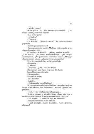 44
–¿Miedo? ¡Jamás!
–Mirad pues a Léa… Ella no desea que marchéis… ¿Co-
nocéis a Léa? ¡Es un buen negocio!
–¡Léa no me gusta!
–¿Y Saphyr?
–¡Tampoco!
–¿Y Aravalo?... ¿No os dice nada?... Sin embargo es muy
juguetona…
–¡No me gustan los monos!
–Desgraciadamente, vuestra Mathilde está ocupada, y no
sé cuando quedará libre…
–¡Estoy harto de Mathilde!... ¡Vista y no vista, Mathilde!...
¿Y las nuevas?... ¡Me habíais prometido nuevas!... ¡No veo por
aquí ninguna!... ¿Por qué siempre las mismas caras?... ¡Me voy!
¡Buenas noches señora!... ¡Buenas noches, mis putitas!
Elvire lo retuvo todavía y le dijo en voz baja:
–Tengo una…
–¿Una que?
–Una nueva… ¡Oh!... ¡una flor de lys!
Ella murmuró unas frases en el oído del cliente.
Reginald tuvo un sobresalto:
–¡No es posible!
–¡Palabra de honor!
–¡Id a buscarla!
–Sí, pero…
–¿Está ocupada, como Mathilde?
–Si estuviese ocupada, como Mathilde, ¡no os habría dicho
lo que os he confiado hace un instante!... Mylord, ¿queréis sor-
prenderla?
–¡Yes!... Se me está haciendo la boca agua…
–Seréis el primero, el iniciador. No os cobraré más, pero a
cambio me traeréis gente de vuestro mundo, gente chic, ¿eh?
–¡Yes, señora!... Y, tomad, os paga por adelantado…
Dio algunas monedas de oro a Elvire:
–¡Traed champán, mucho champán!... Aquí, ¡primero,
champán!
 
