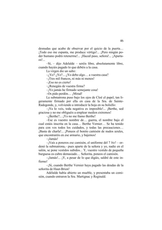 46
desnudas que acabo de observar por el quicio de la puerta…
¡Todo eso me espanta, me produce vértigo!... ¡Pero ningún po-
der humano podrá retenerme!... ¡Haced paso, señora!... ¡Aparta-
os!...
–Sí, – dijo Adelaïde – seréis libre, absolutamente libre,
cuando hayáis pagado lo que debéis a la casa.
La virgen dio un salto:
–¿Yo? ¿Yo?... ¿Yo debo algo… a vuestra casa?
–¡Tres mil francos, ni más ni menos!
–¡Eso no es cierto!
–¿Renegáis de vuestra firma?
–¡Yo jamás he firmado semejante cosa!
–Os pido perdón… ¡Mirad!
La submatrona puso bajo los ojos de Cloé el papel, tan li-
geramente firmado por ella en casa de la Sra. de Sainte-
Radegonde, y, volviendo a introducir la hoja en su bolsillo:
–¡Ya lo veis, toda negativa es imposible!... ¡Berthe, sed
graciosa y no me obliguéis a emplear medios extremos!
–¿Berthe?... ¡Yo no me llamo Berthe!
–Ese es vuestro nombre de… guerra, el nombre bajo el
cual estáis inscrita en la casa… Berthe Vernier… Se ha tenido
para con vos todos los cuidados, y todas las precauciones…
¡Basta de charla!... ¡Poneos el bonito camisón de nudos azules,
que encontraréis en ese armario, y bajemos!
–¡Jamás!
–¡Vais a poneros ese camisón, el uniforme del 7 bis! – or-
denó la submatrona,– pues aparte de la señora y yo, nadie en el
salón, se pone vestidos subidos... Y, vuestro vestido de pequeña
burguesa os cubre demasiado… Señorita, poneos el camisón.
–¡Jamás!... ¡Y, a pesar de lo que digáis, saldré de este in-
fierno!
–¡Sí, cuando Berthe Vernier haya pagado las deudas de la
señorita de Haut-Brion!
Adélaïde había abierto un mueble, y presentaba un comi-
sión, cuando entraron la Sra. Martignac y Reginald.
 