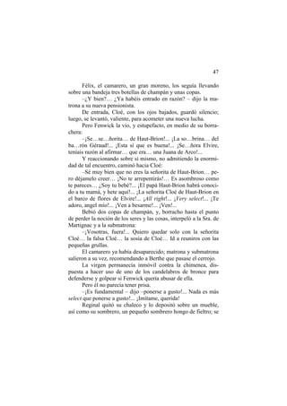 47
Félix, el camarero, un gran moreno, los seguía llevando
sobre una bandeja tres botellas de champán y unas copas.
–¿Y bien?… ¿Ya habéis entrado en razón? – dijo la ma-
trona a su nueva pensionista.
De entrada, Cloé, con los ojos bajados, guardó silencio;
luego, se levantó, valiente, para acometer una nueva lucha.
Pero Fenwick la vio, y estupefacto, en medio de su borra-
chera:
–¡Se…se…ñorita… de Haut-Brion!... ¡La so…brina… del
ba…rón Géraud!... ¡Esta sí que es buena!... ¡Se…ñora Elvire,
teníais razón al afirmar… que era… una Juana de Arco!...
Y reaccionando sobre sí mismo, no admitiendo la enormi-
dad de tal encuentro, caminó hacia Cloé:
–Sé muy bien que no eres la señorita de Haut-Brion… pe-
ro déjamelo creer… ¡No te arrepentirás!… Es asombroso como
te pareces… ¿Soy tu bebé?... ¡El papá Haut-Brion habrá conoci-
do a tu mamá, y hete aquí!... ¡La señorita Cloé de Haut-Brion en
el barco de flores de Elvire!... ¡All right!... ¡Very select!... ¡Te
adoro, angel mío!... ¡Ven a besarme!... ¡Ven!...
Bebió dos copas de champán, y, borracho hasta el punto
de perder la noción de los seres y las cosas, interpeló a la Sra. de
Martignac y a la submatrona:
–¡Vosotras, fuera!... Quiero quedar solo con la señorita
Cloé… la falsa Cloé… la sosia de Cloé… Id a reuniros con las
pequeñas grullas.
El camarero ya había desaparecido; matrona y submatrona
salieron a su vez, recomendando a Berthe que pasase el cerrojo.
La virgen permanecía inmóvil contra la chimenea, dis-
puesta a hacer uso de uno de los candelabros de bronce para
defenderse y golpear si Fenwick quería abusar de ella.
Pero él no parecía tener prisa.
–¡Es fundamental – dijo –ponerse a gusto!... Nada es más
select que ponerse a gusto!... ¡Imítame, querida!
Reginal quitó su chaleco y lo depositó sobre un mueble,
así como su sombrero, un pequeño sombrero hongo de fieltro; se
 