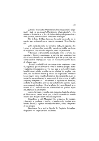 50
¡Cloé no lo dudaba: Olympe la había indignamente enga-
ñado! ¿Qué era esa mujer? ¿Qué innoble oficio ejercía?... ¿Era
necesario denunciar a la Sra. de Sainte-Radegonde para evitar a
otras jóvenes, una situaciones semejantes a la suya?
No, la Srta. de Haut-Brion no lo podía hacer; ella no lo
quería, pues sería confesar su estancia en casa de Elvire Martig-
nac.
¡Oh! Jamás revelaría ese secreto a nadie, ni siquiera a los
Loizet, y, en los medios honorable, trataría de olvidar sus horas
de vergüenza y de mortales angustias, entre las prostitutas...
Y la virgen se preguntaba, espantyada, como se lavaría esa
mancha!... Siempre caminando, le parecía que arrastraba tras
ella el enervante olor de los cosméticos y de los polvos; que sus
carnes estaban impregnadas y que los escasos trnaseuntes huían
de ella con asco.
Se miró en el vidrio de un escaparate de una tienda cerra-
da, segura de que iba a observar sobre su frente el estigma de las
vergüenzas inmerecidas; no vio más que a un hombre joven,
horriblemente pálido, vestido con un chaleco de amplios cua-
dros, que llevaba un bastón y tocado de un pequeño sombrero
hongo negro: había perdido el recuerdo de esas prendas y, en su
turbación, ese sombrero y la imagen real, le hizo evocar al inglés
Reginal y a la puta Léa… Felizmente, el inglés estaba borracho;
acababa de confundirla con una de las habituales del mal lugar,
no reconocería jamás en ella a la sobrina del barón Géraud, y en
cuanto a Léa, seria dichosa de testimoniarle su gratitud algún
día, liberándola del infierno.
Ahora, la joven avanzaba, más tranquila, hacia las alturas
de Montmartre, en ese barrio que ya había recorrido en sentido
inverso para dirigirse a la Comisaría de policía.
Girando en la calle Marcadet, Cloé se despojó del chaleco,
y lo arrojo, al igual que el bastón y el sombrero del hombre, a un
terreno baldío y, algunos instantes más tarde, llamó a la puerta
de sus amigos.
Dominique fue a abrirle; llegaba del Depósito de coches,
después de sus largas carreras nocturnas.
 