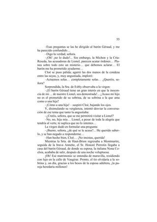 55
–Esas preguntas se las he dirigido al barón Géraud, y me
ha parecido confundido…
–Digo la verdad, señora.
–¡Oh! ¡no lo dudo!... Sin embargo, la Michon y la Cría-
Reseda, las acusadoras de Lionel, parecen acatar órdenes… Pla-
nea sobre todo esto un misterio… que debemos aclarar… El
barón me ha prometido ayudarme…
Cloé se puso pálida; agarró las dos manos de la condesa
entre las suyas, y, muy angustiada, imploró:
–Actuemos solas… completamente solas… ¿Queréis, se-
ñora?
Sorprendida, la Sra. de Esbly observaba a la virgen:
–¡El barón Géraud tiene un gran interés en que la inocen-
cia de mi… de nuestro Lionel, sea demostrada!... ¿Acaso mi hijo
no es el prometido de su sobrina, de su sobrina a la que ama
como a una hija?
–¡Cómo a una hija! – suspiró Cloé, bajando los ojos.
Y, disimulando su vergüenza, intentó desviar la conversa-
ción de ese tema que tanto la angustiaba:
–¿Creéis, señora, que se me permitirá visitar a Lionel?
–No, no, hija mía… Lionel, a pesar de toda la alegría que
tendría al verte, te suplica que no lo intentes…
La virgen dudó en formular una pregunta:
–¡Bueno, señora, ¿de qué se le acusa?... He querido saber-
lo, y se han negado a responderme…
–Han hecho bien, Cloé… ¡No insistas, querida!
Mientras la Srta. de Haut-Brion regresaba a Montmartre,
seguida de la brava Annette, el Sr. Honoré Perrotin llegaba a
casa del barón Géraud, de donde su esposa, la italiana Nona Co-
elsia, acababa de salir, después de una noche voluptuosa.
¡Oh! Ese matrimonio se entendía de maravilla, residiendo
con lujo en la calle de Vaugirar. Pronto, el tío olvidaría a la so-
brina y, un día, gracias a los besos de la esposa adúltera, ¡la pa-
reja heredaría millones!
 