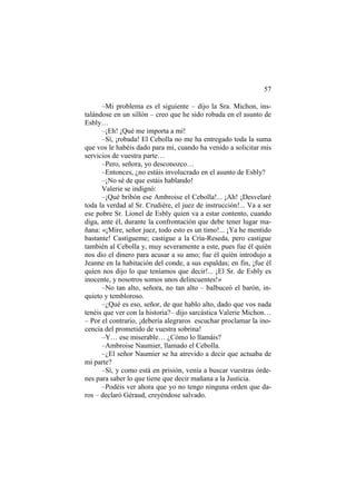 57
–Mi problema es el siguiente – dijo la Sra. Michon, ins-
talándose en un sillón – creo que he sido robada en el asunto de
Esbly…
–¡Eh! ¡Qué me importa a mí!
–Sí, ¡robada! El Cebolla no me ha entregado toda la suma
que vos le habéis dado para mí, cuando ha venido a solicitar mis
servicios de vuestra parte…
–Pero, señora, yo desconozco…
–Entonces, ¿no estáis involucrado en el asunto de Esbly?
–¡No sé de que estáis hablando!
Valerie se indignó:
–¡Qué bribón ese Ambroise el Cebolla!... ¡Ah! ¡Desvelaré
toda la verdad al Sr. Crudière, el juez de instrucción!... Va a ser
ese pobre Sr. Lionel de Esbly quien va a estar contento, cuando
diga, ante él, durante la confrontación que debe tener lugar ma-
ñana: «¡Mire, señor juez, todo esto es un timo!... ¡Ya he mentido
bastante! Castígueme; castigue a la Cría-Reseda, pero castigue
también al Cebolla y, muy severamente a este, pues fue él quién
nos dio el dinero para acusar a su amo; fue él quién introdujo a
Jeanne en la habitación del conde, a sus espaldas; en fin, ¡fue él
quien nos dijo lo que teníamos que decir!... ¡El Sr. de Esbly es
inocente, y nosotros somos unos delincuentes!»
–No tan alto, señora, no tan alto – balbuceó el barón, in-
quieto y tembloroso.
–¿Qué es eso, señor, de que hablo alto, dado que vos nada
tenéis que ver con la historia?– dijo sarcástica Valerie Michon…
– Por el contrario, ¡debería alegraros escuchar proclamar la ino-
cencia del prometido de vuestra sobrina!
–Y… ese miserable… ¿Cómo lo llamáis?
–Ambroise Naumier, llamado el Cebolla.
–¿El señor Naumier se ha atrevido a decir que actuaba de
mi parte?
–Sí, y como está en prisión, venía a buscar vuestras órde-
nes para saber lo que tiene que decir mañana a la Justicia.
–Podéis ver ahora que yo no tengo ninguna orden que da-
ros – declaró Géraud, creyéndose salvado.
 