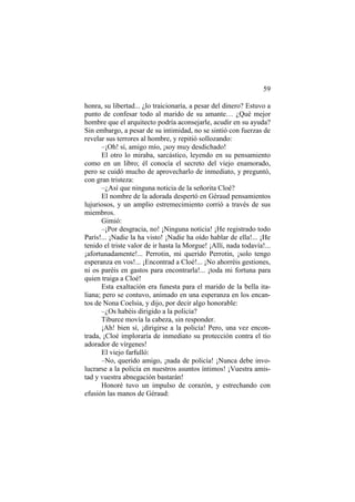 59
honra, su libertad... ¿lo traicionaría, a pesar del dinero? Estuvo a
punto de confesar todo al marido de su amante… ¿Qué mejor
hombre que el arquitecto podría aconsejarle, acudir en su ayuda?
Sin embargo, a pesar de su intimidad, no se sintió con fuerzas de
revelar sus terrores al hombre, y repitió sollozando:
–¡Oh! sí, amigo mío, ¡soy muy desdichado!
El otro lo miraba, sarcástico, leyendo en su pensamiento
como en un libro; él conocía el secreto del viejo enamorado,
pero se cuidó mucho de aprovecharlo de inmediato, y preguntó,
con gran tristeza:
–¿Así que ninguna noticia de la señorita Cloé?
El nombre de la adorada despertó en Géraud pensamientos
lujuriosos, y un amplio estremecimiento corrió a través de sus
miembros.
Gimió:
–¡Por desgracia, no! ¡Ninguna noticia! ¡He registrado todo
París!... ¡Nadie la ha visto! ¡Nadie ha oído hablar de ella!... ¡He
tenido el triste valor de ir hasta la Morgue! ¡Allí, nada todavía!...
¡afortunadamente!... Perrotin, mi querido Perrotin, ¡solo tengo
esperanza en vos!... ¡Encontrad a Cloé!... ¡No ahorréis gestiones,
ni os paréis en gastos para encontrarla!... ¡toda mi fortuna para
quien traiga a Cloé!
Esta exaltación era funesta para el marido de la bella ita-
liana; pero se contuvo, animado en una esperanza en los encan-
tos de Nona Coelsia, y dijo, por decir algo honorable:
–¿Os habéis dirigido a la policía?
Tiburce movía la cabeza, sin responder.
¡Ah! bien sí, ¡dirigirse a la policía! Pero, una vez encon-
trada, ¡Cloé imploraría de inmediato su protección contra el tío
adorador de vírgenes!
El viejo farfulló:
–No, querido amigo, ¡nada de policía! ¡Nunca debe invo-
lucrarse a la policía en nuestros asuntos íntimos! ¡Vuestra amis-
tad y vuestra abnegación bastarán!
Honoré tuvo un impulso de corazón, y estrechando con
efusión las manos de Géraud:
 