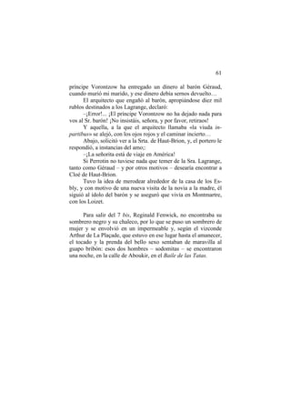 61
príncipe Vorontzow ha entregado un dinero al barón Géraud,
cuando murió mi marido, y ese dinero debía sernos devuelto…
El arquitecto que engañó al barón, apropiándose diez mil
rublos destinados a los Lagrange, declaró:
–¡Error!... ¡El príncipe Vorontzow no ha dejado nada para
vos al Sr. barón! ¡No insistáis, señora, y por favor, retiraos!
Y aquella, a la que el arquitecto llamaba «la viuda in-
partibus» se alejó, con los ojos rojos y el caminar incierto…
Abajo, solicitó ver a la Srta. de Haut-Brion, y, el portero le
respondió, a instancias del amo;:
–¡La señorita está de viaje en América!
Si Perrotin no tuviese nada que temer de la Sra. Lagrange,
tanto como Géraud – y por otros motivos – desearía encontrar a
Cloé de Haut-Brion.
Tuvo la idea de merodear alrededor de la casa de los Es-
bly, y con motivo de una nueva visita de la novia a la madre, él
siguió al ídolo del barón y se aseguró que vivía en Montmartre,
con los Loizet.
Para salir del 7 bis, Reginald Fenwick, no encontraba su
sombrero negro y su chaleco, por lo que se puso un sombrero de
mujer y se envolvió en un impermeable y, según el vizconde
Arthur de La Plaçade, que estuvo en ese lugar hasta el amanecer,
el tocado y la prenda del bello sexo sentaban de maravilla al
guapo bribón: esos dos hombres – sodomitas – se encontraron
una noche, en la calle de Aboukir, en el Baile de las Tatas.
 