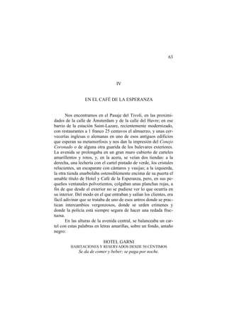 63
IV
EN EL CAFÉ DE LA ESPERANZA
Nos encontramos en el Pasaje del Tivoli, en las proximi-
dades de la calle de Ámsterdam y de la calle del Havre; en ese
barrio de la estación Saint-Lazare, recientemente modernizado,
con restaurantes a 1 franco 25 centavos el almuerzo, y unas cer-
vecerías inglesas o alemanas en uno de esos antiguos edificios
que esperan su metamorfosis y nos dan la impresión del Conejo
Coronado o de alguna otra guarida de los bulevares exteriores.
La avenida se prolongaba en un gran muro cubierto de carteles
amarillentos y rotos, y, en la acera, se veían dos tiendas: a la
derecha, una lechería con el cartel pintado de verde, los cristales
relucientes, un escaparate con cántaros y vasijas; a la izquierda,
la otra tienda enarbolaba ostensiblemente encima de su puerta el
amable título de Hotel y Café de la Esperanza, pero, en sus pe-
queños ventanales polvorientos, colgaban unas planchas rojas, a
fin de que desde el exterior no se pudiese ver lo que ocurría en
su interior. Del modo en el que entraban y salían los clientes, era
fácil adivinar que se trataba de uno de esos antros donde se prac-
tican intercambios vergonzosos, donde se urden crímenes y
donde la policía está siempre segura de hacer una redada fruc-
tuosa.
En las alturas de la avenida central, se balanceaba un car-
tel con estas palabras en letras amarillas, sobre un fondo, antaño
negro:
HOTEL GARNI
HABITACIONES Y RESERVADOS DESDE 50 CÉNTIMOS
Se da de comer y beber; se paga por noche.
 
