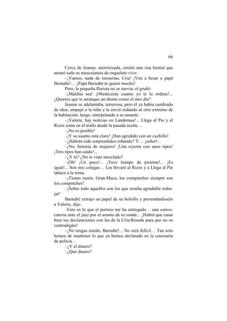 66
Cerca de Jeanne, aterrorizada, emitió una risa bestial que
animó toda su musculatura de esqueleto vivo:
–¡Vamos, nada de monerías, Cría! ¡Ven a besar a papá
Bernabé!… ¡Papá Bernabé te quiere mucho!
Pero, la pequeña florista no se movía; el gruñó:
–¡Maldita sea! ¡Obedecerás cuanto yo te lo ordene!...
¿Quieres que te arranque un diente como el otro día?
Jeanne se adelantaba, temerosa, pero él ya había cambiado
de idea; empujó a la niña y la envió rodando al otro extremo de
la habitación; luego, interpelando a su amante:
–¡Valerie, hay noticias en Landernau!... Llega al Pie y el
Rizos están en el trullo desde la pasada noche…
–¡No es posible!
–¡Y su asunto está claro! ¡Han agredido con un cuchillo!
–¿Habrán sido sorprendidos robando? Y… ¡señor!...
–¡No, historia de mujeres! ¡Una reyerta con unos tipos!
¡Tres tipos han caído!...
–¿Y tú? ¿No te viste mezclado?
–¡Oh! ¡Un poco!... ¡Tuve tiempo de pirarme!... ¡Es
igual!... Son mis colegas… Les llevaré al Rizos y a Llega al Pie
tabaco a la trena.
–¡Tienes razón, Gran-Maca, los compinches siempre son
los compinches!
–¡Sobre todo aquellos con los que resulta agradable traba-
jar!
Barnabé extrajo un papel de su bolsillo y presentándoselo
a Valerie, dijo:
–Esto es lo que el portero me ha entregado… una convo-
catoria ante el juez por el asunto de tu conde... ¡Habrá que casar
bien tus declaraciones con las de la Cría-Reseda para que no os
contradigáis!
–¡No tengas miedo, Barnabé!... No será difícil… Tan solo
hemos de mantener lo que ya hemos declarado en la comisaría
de policía…
–¿Y el dinero?
–¿Qué dinero?
 