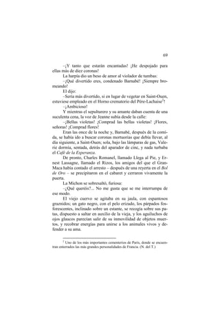 69
–¡Y tanto que estarán encantadas! ¡He despojado para
ellas más de diez coronas!
La harpía dio un beso de amor al violador de tumbas:
–¡Qué divertido eres, condenado Barnabé! ¡Siempre bro-
meando!
El dijo:
–Sería más divertido, si en lugar de vegetar en Saint-Ouen,
estuviese empleado en el Horno crematorio del Père-Lachaise2
!
–¡Ambicioso!
Y mientras el sepulturero y su amante daban cuenta de una
suculenta cena, la voz de Jeanne subía desde la calle:
–¡Bellas violetas! ¡Comprad las bellas violetas! ¡Flores,
señoras! ¡Comprad flores!
Eran las once de la noche y, Barnabé, después de la comi-
da, se había ido a buscar coronas mortuorias que debía llevar, al
día siguiente, a Saint-Ouen; sola, bajo las lámparas de gas, Vale-
rie dormía, sentada, detrás del aparador de cinc, y nada turbaba
el Café de la Esperanza.
De pronto, Charles Romanel, llamado Llega al Pie, y Er-
nest Lassagne, llamado el Rizos, los amigos del que el Gran-
Maca había contado el arresto – después de una reyerta en el Bol
de Oro – se precipitaron en el cabaret y cerraron vivamente la
puerta.
La Michon se sobresaltó, furiosa:
–¿Qué queréis?... No me gusta que se me interrumpa de
ese modo.
El viejo cuervo se agitaba en su jaula, con espantosos
graznidos; un gato negro, con el pelo erizado, los párpados fos-
forescentes, inclinado sobre un estante, se recogía sobre sus pa-
tas, dispuesto a saltar en auxilio de la vieja, y los aguiluchos de
ojos glaucos parecían salir de su inmovilidad de objetos muer-
tos, y recobrar energías para unirse a los animales vivos y de-
fender a su ama.
2
Uno de los más importantes cementerios de París, donde se encuen-
tran enterrados las más grandes personalidades de Francia. (N. del T.)
 