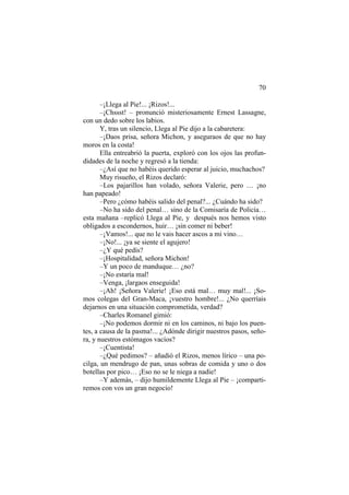 70
–¡Llega al Pie!... ¡Rizos!...
–¡Chssst! – pronunció misteriosamente Ernest Lassagne,
con un dedo sobre los labios.
Y, tras un silencio, Llega al Pie dijo a la cabaretera:
–¡Daos prisa, señora Michon, y aseguraos de que no hay
moros en la costa!
Ella entreabrió la puerta, exploró con los ojos las profun-
didades de la noche y regresó a la tienda:
–¿Así que no habéis querido esperar al juicio, muchachos?
Muy risueño, el Rizos declaró:
–Los pajarillos han volado, señora Valerie, pero … ¡no
han papeado!
–Pero ¿cómo habéis salido del penal?... ¿Cuándo ha sido?
–No ha sido del penal… sino de la Comisaría de Policía…
esta mañana –replicó Llega al Pie, y después nos hemos visto
obligados a escondernos, huir… ¡sin comer ni beber!
–¡Vamos!... que no le vais hacer ascos a mi vino…
–¡No!... ¡ya se siente el agujero!
–¿Y qué pedís?
–¡Hospitalidad, señora Michon!
–Y un poco de manduque… ¿no?
–¡No estaría mal!
–Venga, ¡largaos enseguida!
–¡Ah! ¡Señora Valerie! ¡Eso está mal… muy mal!... ¡So-
mos colegas del Gran-Maca, ¡vuestro hombre!... ¿No querríais
dejarnos en una situación comprometida, verdad?
–Charles Romanel gimió:
–¡No podemos dormir ni en los caminos, ni bajo los puen-
tes, a causa de la pasma!... ¿Adónde dirigir nuestros pasos, seño-
ra, y nuestros estómagos vacíos?
–¡Cuentista!
–¿Qué pedimos? – añadió el Rizos, menos lírico – una po-
cilga, un mendrugo de pan, unas sobras de comida y uno o dos
botellas por pico… ¡Eso no se le niega a nadie!
–Y además, – dijo humildemente Llega al Pie – ¡comparti-
remos con vos un gran negocio!
 