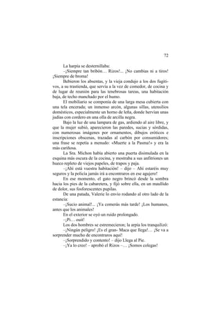 72
La harpía se desternillaba:
–¡Siempre tan bribón… Rizos!... ¡No cambias ni a tiros!
¡Siempre de broma!
Bebieron los absentas, y la vieja condujo a los dos fugiti-
vos, a su trastienda, que servía a la vez de comedor, de cocina y
de lugar de reunión para las tenebrosas tareas, una habitación
baja, de techo manchado por el humo.
El mobiliario se componía de una larga mesa cubierta con
una tela encerada; un inmenso arcón, algunas sillas, utensilios
domésticos, especialmente un horno de leña, donde hervían unas
judías con cordero en una olla de arcilla negra.
Bajo la luz de una lampara de gas, ardiendo al aire libre, y
que la mujer subió, aparecieron las paredes, sucias y sórdidas,
con numerosas imágenes por ornamentos, dibujos eróticos e
inscripciones obscenas, trazadas al carbón por consumidores;
una frase se repetía a menudo: «Muerte a la Pasma!» y era la
más cariñosa.
La Sra. Michon había abierto una puerta disimulada en la
esquina más oscura de la cocina, y mostraba a sus anfitriones un
hueco repleto de viejos papeles, de trapos y paja.
–¡Ahí está vuestra habitación! – dijo – Ahí estaréis muy
seguros y la policía jamás irá a encontraros en ese agujero!
En ese momento, el gato negro brincó desde la sombra
hacia los pies de la cabaretera, y fijó sobre ella, en un maullido
de dolor, sus fosforescentes pupilas.
De una patada, Valerie lo envío rodando al otro lado de la
estancia:
–¡Sucio animal!... ¡Ya comerás más tarde! ¡Los humanos,
antes que los animales!
En el exterior se oyó un ruido prolongado.
–¡Pi… ouit!
Los dos hombres se estremecieron; la arpía los tranquilizó:
–¡Ningún peligro! ¡Es el gran- Maca que llega!… ¡Se va a
sorprender mucho de encontraros aquí!
–¡Sorprendido y contento! – dijo Llega al Pie.
–¡Ya lo creo! – aprobó el Rizos –… ¡Somos colegas!
 