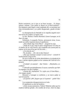 74
Horno crematorio, eso sí que es un buen invento… Es alegre,
intenso, caliente. ¡Uno jamás se aburre en el Père-Lachaise!...
Por desgracia, para llegar a estar empleado allí, se necesitan mu-
chas recomendaciones y yo, pobre desgraciado, ¡puedo olvidar-
me!
La desesperación de Barnabé no le impedía engullir enor-
mes trozos de cordero, ni ingerir vino.
La Sra. Michon, Charles Romanel, Ernest Lassagne, no le
iban a la zaga.
Solamente, la pequeña florista, permanecía triste, levan-
tando sus ojillos inquietos hacia el sepulturero.
–¿Has robado algo, Gran-Maca? – preguntó la vieja.
–¡Nada de lo que valga la pena vanagloriarse! Un reloj en
el chaleco de un viejo lloroso, que compraba una corona para su
esposa, en la casa en las que sise las mías….
–¿Un reloj de oro?
–No, de plata… ¡No vale ni diez francos!
–¡Hay que mantener siempre la mano activa! – consoló fi-
losóficamente Llega al Pie.
Se oyó el ruido de un coche deteniéndose a la entrada de la
casa, y pronto alguien golpeó en las ventanas del Café de la Es-
peranza.
–¡Cuidado! ¡La pasma! – dijo Valerie – ¡Muchachos, es-
condeos!
Y abriendo precipitadamente el oscuro cuartucho que hab-
ía asignado a los dos evadidos:
–¡Entrad ahí, muchachos! Yo vigilo con el Gran-Maca…
¡No tengáis miedo!
Romanel y Lassagne se ocultaron, y un nuevo golpe se
oyó en la puerta.
–¡La pasma! ¡Oh! ¡Seguro que es la pasma! – gruñó Vale-
rie…
Los compinches desaparecieron en el zulo.
El sepulturero se alzó de hombros:
–¡Estás un poco paranoica, Valerie! Deberías saber que los
maderos habrían gritado: «En nombre de la ley». Solo los dipu-
 