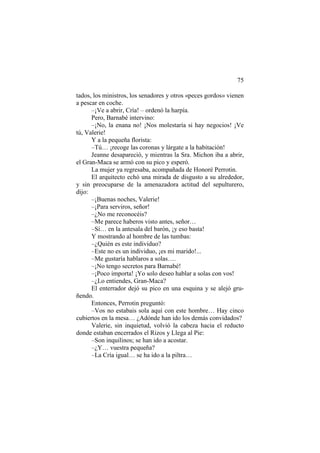 75
tados, los ministros, los senadores y otros «peces gordos» vienen
a pescar en coche.
–¡Ve a abrir, Cría! – ordenó la harpía.
Pero, Barnabé intervino:
–¡No, la enana no! ¡Nos molestaría si hay negocios! ¡Ve
tú, Valerie!
Y a la pequeña florista:
–Tú… ¡recoge las coronas y lárgate a la habitación!
Jeanne desapareció, y mientras la Sra. Michon iba a abrir,
el Gran-Maca se armó con su pico y esperó.
La mujer ya regresaba, acompañada de Honoré Perrotin.
El arquitecto echó una mirada de disgusto a su alrededor,
y sin preocuparse de la amenazadora actitud del sepulturero,
dijo:
–¡Buenas noches, Valerie!
–¡Para serviros, señor!
–¿No me reconocéis?
–Me parece haberos visto antes, señor…
–Sí… en la antesala del barón, ¡y eso basta!
Y mostrando al hombre de las tumbas:
–¿Quién es este individuo?
–Este no es un individuo, ¡es mi marido!...
–Me gustaría hablaros a solas….
–¡No tengo secretos para Barnabé!
–¡Poco importa! ¡Yo solo deseo hablar a solas con vos!
–¿Lo entiendes, Gran-Maca?
El enterrador dejó su pico en una esquina y se alejó gru-
ñendo.
Entonces, Perrotin preguntó:
–Vos no estabais sola aquí con este hombre… Hay cinco
cubiertos en la mesa… ¿Adónde han ido los demás convidados?
Valerie, sin inquietud, volvió la cabeza hacia el reducto
donde estaban encerrados el Rizos y Llega al Pie:
–Son inquilinos; se han ido a acostar.
–¿Y… vuestra pequeña?
–La Cría igual… se ha ido a la piltra…
 