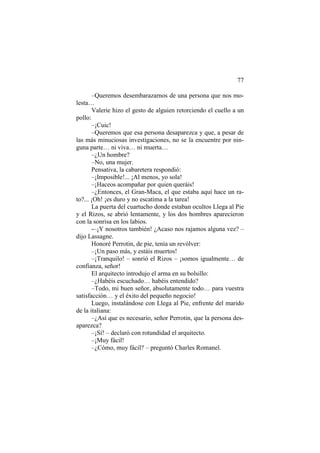 77
–Queremos desembarazarnos de una persona que nos mo-
lesta…
Valerie hizo el gesto de alguien retorciendo el cuello a un
pollo:
–¡Cuic!
–Queremos que esa persona desaparezca y que, a pesar de
las más minuciosas investigaciones, no se la encuentre por nin-
guna parte… ni viva… ni muerta…
–¿Un hombre?
–No, una mujer.
Pensativa, la cabaretera respondió:
–¡Imposible!... ¡Al menos, yo sola!
–¡Haceos acompañar por quien queráis!
–¿Entonces, el Gran-Maca, el que estaba aquí hace un ra-
to?... ¡Oh! ¡es duro y no escatima a la tarea!
La puerta del cuartucho donde estaban ocultos Llega al Pie
y el Rizos, se abrió lentamente, y los dos hombres aparecieron
con la sonrisa en los labios.
-–¡Y nosotros también! ¿Acaso nos rajamos alguna vez? –
dijo Lassagne.
Honoré Perrotin, de pie, tenía un revólver:
–¡Un paso más, y estáis muertos!
–¡Tranquilo! – sonrió el Rizos – ¡somos igualmente… de
confianza, señor!
El arquitecto introdujo el arma en su bolsillo:
–¿Habéis escuchado… habéis entendido?
–Todo, mi buen señor, absolutamente todo… para vuestra
satisfacción… y el éxito del pequeño negocio!
Luego, instalándose con Llega al Pie, enfrente del marido
de la italiana:
–¿Así que es necesario, señor Perrotin, que la persona des-
aparezca?
–¡Sí! – declaró con rotundidad el arquitecto.
–¡Muy fácil!
–¿Cómo, muy fácil? – preguntó Charles Romanel.
 