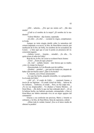 83
–¡Oh!... señorita… ¿Por qué me miráis así?... ¡Me dais
miedo!
–¿Cuál es el nombre de la mujer? ¿El nombre de la ma-
drastra?
–Valerie Michon – dijo Jeanne, espantada.
–¡Es ella!... ¡Es ella!... – exclamó la virgen, completamen-
te lívida.
Aunque no tenía ningún detalle sobre la naturaleza del
crimen imputado a su novio, la Srta. de Haut-Brion conocía, por
mediación de la Sra. de Esbly, los nombres de los acusadores de
Lionel, – y hete aquí que el azar la ponía en presencia del in-
consciente juguete:
–¡Señora Loizet… Annette… miradla!... ¡Es ella… Es
quién acusa al señor de Esbly!
Roja de ira, la Sra. de Loizet se avalanzó hacia Jeanne:
–¡Vete!... ¡Fuera de aquí, piojosa!
–¡Sí, vete! – aullaba Annete – más furiosa que su madre;
¡vete o te rompo los huesos!
–Desconsolada, la Cría-Reseda cayó de rodillas:
–¡Perdón!... ¡perdón!.... ¿por qué me tratáis así, después de
haber sido tan buenas antes? ¿Qué os he hecho?
Y, Annette, con el brazo amenazador:
–¡Lo que has hecho, pequeña miserable, ve a preguntárse-
lo al conde de Esbly!
–¡Ah! ¡sí!... el conde de Esbly… – murmuró Jeanne, a
través de sus lágrimas – El conde Lionel de Esbly… bulevar de
los italianos… Ambroise, el criado… Pero, no fue culpa mía…
¡Yo no soy despreciable!... Yo obedecí a Valerie Michon… al
Gran-Maca… ¡He dicho lo que me han ordenado decir!... ¡Si no
lo hubiese hecho, me habrían asesinado, estrangulado, o bien el
Gran-Maca me habría enterrado viva en un negro agujero del
cementerio!
Gracias a esa confesión tan preciosa, Marie y Annette se
calmaron, y la Srta. de Haut-Brion, llena de esperanza, ordenó:
–¡Dime toda la verdad, Jeanne! ¡Ese es el único medio de
obtener tu perdón!
 